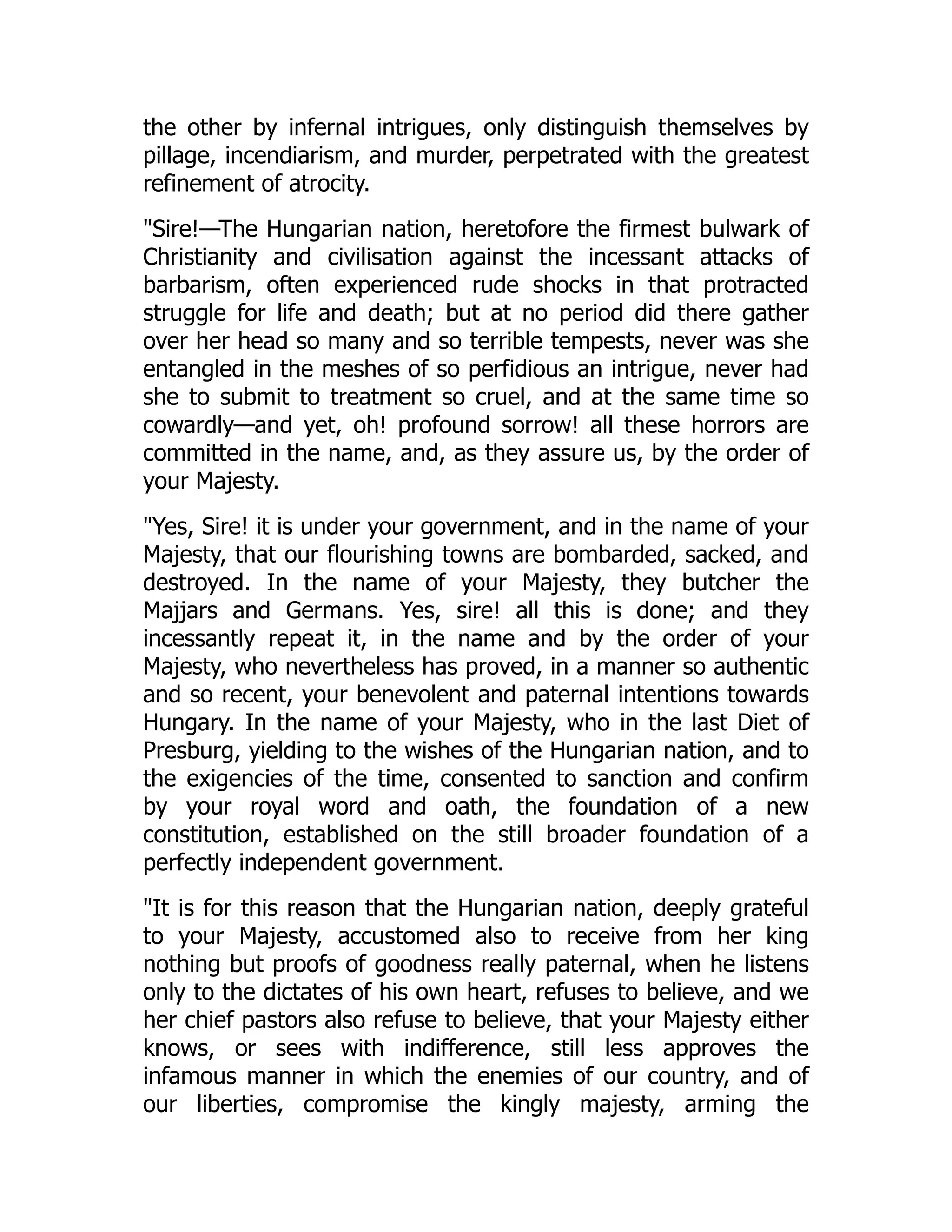 the other by infernal intrigues, only distinguish themselves by
pillage, incendiarism, and murder, perpetrated with the greatest
refinement of atrocity.
"Sire!—The Hungarian nation, heretofore the firmest bulwark of
Christianity and civilisation against the incessant attacks of
barbarism, often experienced rude shocks in that protracted
struggle for life and death; but at no period did there gather
over her head so many and so terrible tempests, never was she
entangled in the meshes of so perfidious an intrigue, never had
she to submit to treatment so cruel, and at the same time so
cowardly—and yet, oh! profound sorrow! all these horrors are
committed in the name, and, as they assure us, by the order of
your Majesty.
"Yes, Sire! it is under your government, and in the name of your
Majesty, that our flourishing towns are bombarded, sacked, and
destroyed. In the name of your Majesty, they butcher the
Majjars and Germans. Yes, sire! all this is done; and they
incessantly repeat it, in the name and by the order of your
Majesty, who nevertheless has proved, in a manner so authentic
and so recent, your benevolent and paternal intentions towards
Hungary. In the name of your Majesty, who in the last Diet of
Presburg, yielding to the wishes of the Hungarian nation, and to
the exigencies of the time, consented to sanction and confirm
by your royal word and oath, the foundation of a new
constitution, established on the still broader foundation of a
perfectly independent government.
"It is for this reason that the Hungarian nation, deeply grateful
to your Majesty, accustomed also to receive from her king
nothing but proofs of goodness really paternal, when he listens
only to the dictates of his own heart, refuses to believe, and we
her chief pastors also refuse to believe, that your Majesty either
knows, or sees with indifference, still less approves the
infamous manner in which the enemies of our country, and of
our liberties, compromise the kingly majesty, arming the
 