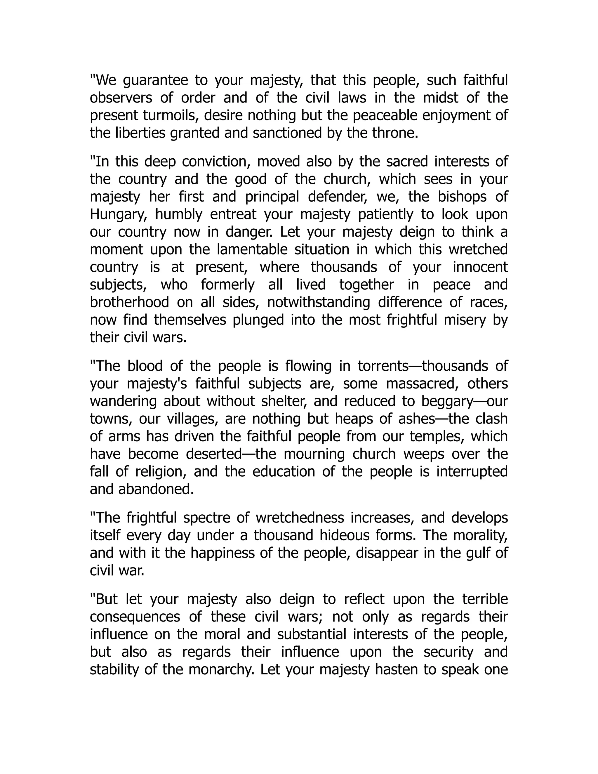 "We guarantee to your majesty, that this people, such faithful
observers of order and of the civil laws in the midst of the
present turmoils, desire nothing but the peaceable enjoyment of
the liberties granted and sanctioned by the throne.
"In this deep conviction, moved also by the sacred interests of
the country and the good of the church, which sees in your
majesty her first and principal defender, we, the bishops of
Hungary, humbly entreat your majesty patiently to look upon
our country now in danger. Let your majesty deign to think a
moment upon the lamentable situation in which this wretched
country is at present, where thousands of your innocent
subjects, who formerly all lived together in peace and
brotherhood on all sides, notwithstanding difference of races,
now find themselves plunged into the most frightful misery by
their civil wars.
"The blood of the people is flowing in torrents—thousands of
your majesty's faithful subjects are, some massacred, others
wandering about without shelter, and reduced to beggary—our
towns, our villages, are nothing but heaps of ashes—the clash
of arms has driven the faithful people from our temples, which
have become deserted—the mourning church weeps over the
fall of religion, and the education of the people is interrupted
and abandoned.
"The frightful spectre of wretchedness increases, and develops
itself every day under a thousand hideous forms. The morality,
and with it the happiness of the people, disappear in the gulf of
civil war.
"But let your majesty also deign to reflect upon the terrible
consequences of these civil wars; not only as regards their
influence on the moral and substantial interests of the people,
but also as regards their influence upon the security and
stability of the monarchy. Let your majesty hasten to speak one
 