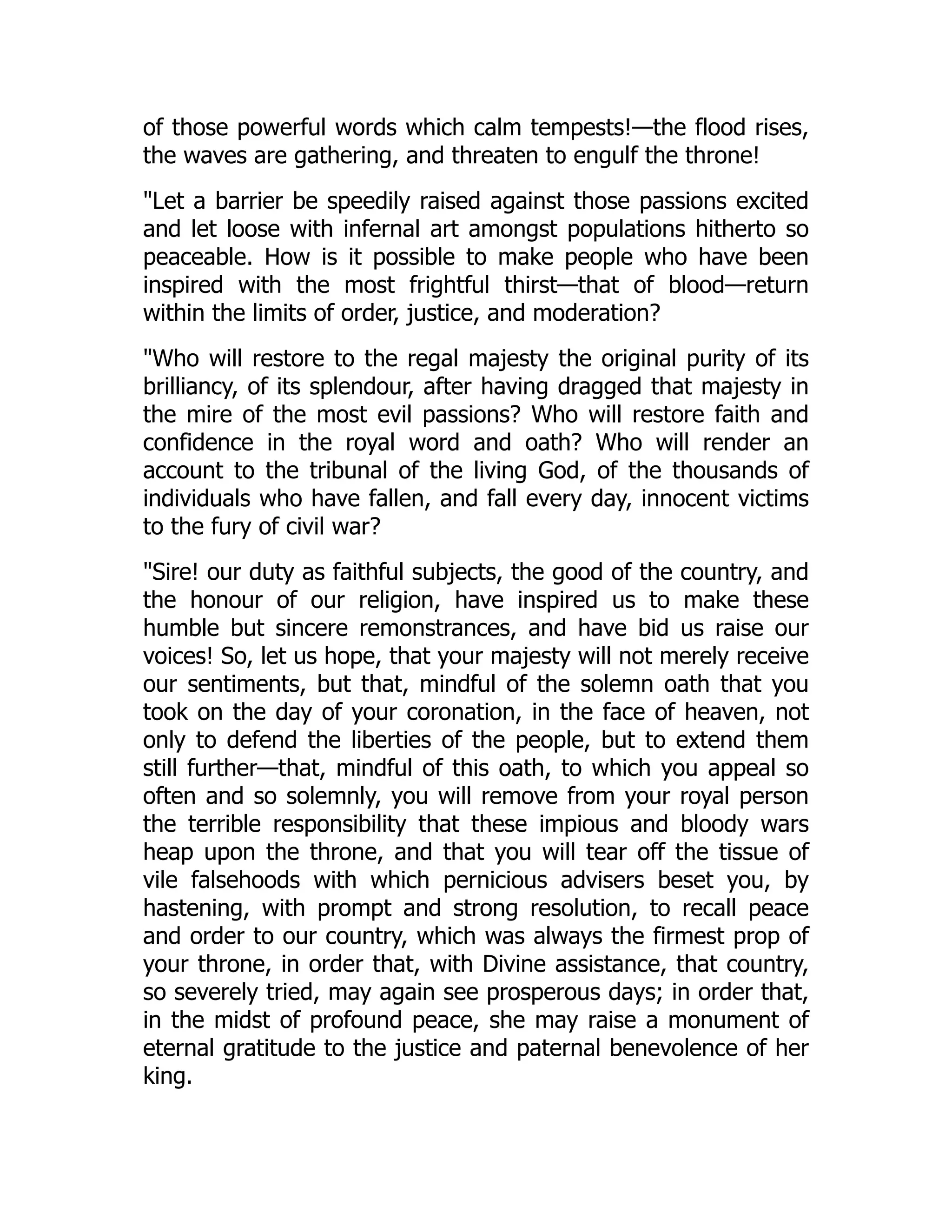 of those powerful words which calm tempests!—the flood rises,
the waves are gathering, and threaten to engulf the throne!
"Let a barrier be speedily raised against those passions excited
and let loose with infernal art amongst populations hitherto so
peaceable. How is it possible to make people who have been
inspired with the most frightful thirst—that of blood—return
within the limits of order, justice, and moderation?
"Who will restore to the regal majesty the original purity of its
brilliancy, of its splendour, after having dragged that majesty in
the mire of the most evil passions? Who will restore faith and
confidence in the royal word and oath? Who will render an
account to the tribunal of the living God, of the thousands of
individuals who have fallen, and fall every day, innocent victims
to the fury of civil war?
"Sire! our duty as faithful subjects, the good of the country, and
the honour of our religion, have inspired us to make these
humble but sincere remonstrances, and have bid us raise our
voices! So, let us hope, that your majesty will not merely receive
our sentiments, but that, mindful of the solemn oath that you
took on the day of your coronation, in the face of heaven, not
only to defend the liberties of the people, but to extend them
still further—that, mindful of this oath, to which you appeal so
often and so solemnly, you will remove from your royal person
the terrible responsibility that these impious and bloody wars
heap upon the throne, and that you will tear off the tissue of
vile falsehoods with which pernicious advisers beset you, by
hastening, with prompt and strong resolution, to recall peace
and order to our country, which was always the firmest prop of
your throne, in order that, with Divine assistance, that country,
so severely tried, may again see prosperous days; in order that,
in the midst of profound peace, she may raise a monument of
eternal gratitude to the justice and paternal benevolence of her
king.
 