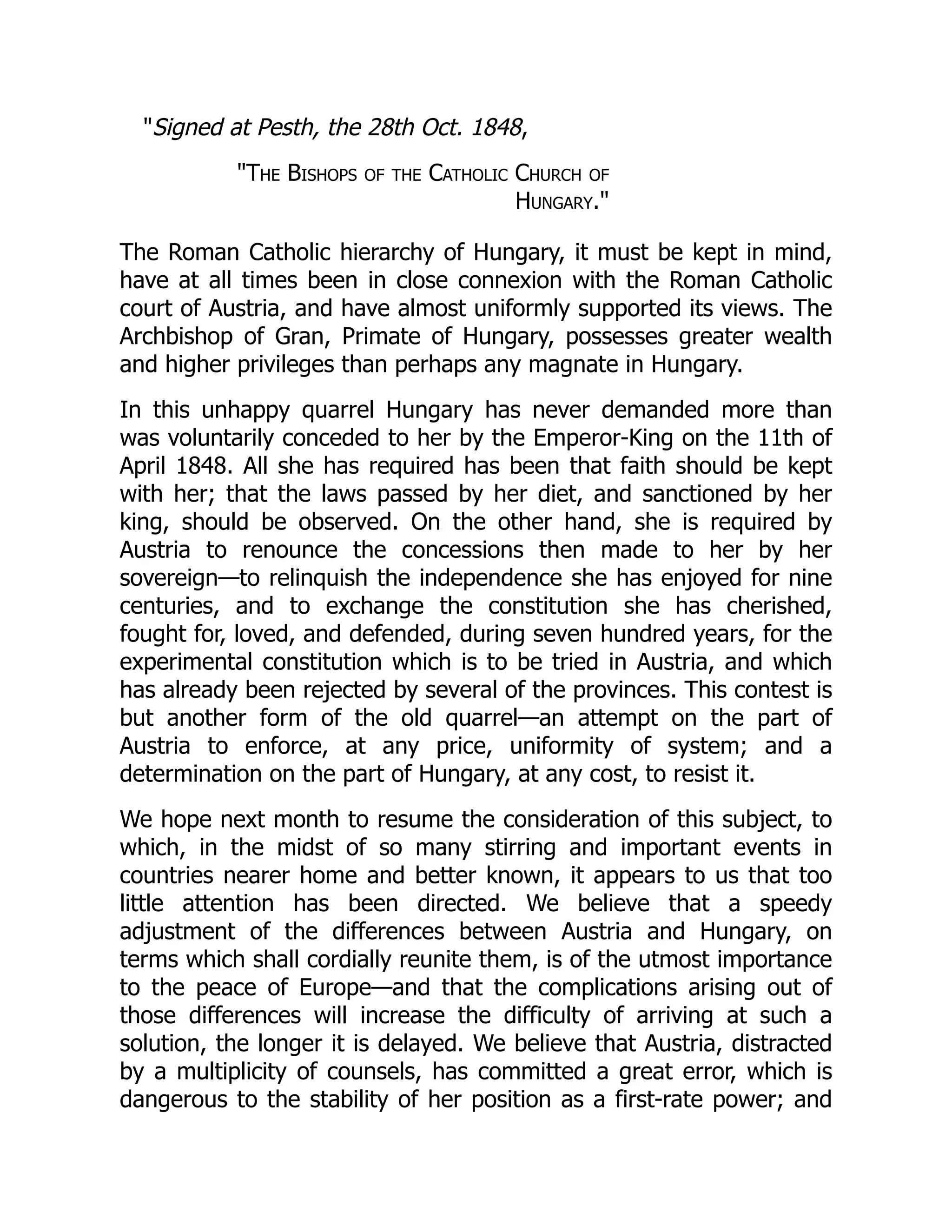 "Signed at Pesth, the 28th Oct. 1848,
"The Bishops of the Catholic Church of
Hungary."
The Roman Catholic hierarchy of Hungary, it must be kept in mind,
have at all times been in close connexion with the Roman Catholic
court of Austria, and have almost uniformly supported its views. The
Archbishop of Gran, Primate of Hungary, possesses greater wealth
and higher privileges than perhaps any magnate in Hungary.
In this unhappy quarrel Hungary has never demanded more than
was voluntarily conceded to her by the Emperor-King on the 11th of
April 1848. All she has required has been that faith should be kept
with her; that the laws passed by her diet, and sanctioned by her
king, should be observed. On the other hand, she is required by
Austria to renounce the concessions then made to her by her
sovereign—to relinquish the independence she has enjoyed for nine
centuries, and to exchange the constitution she has cherished,
fought for, loved, and defended, during seven hundred years, for the
experimental constitution which is to be tried in Austria, and which
has already been rejected by several of the provinces. This contest is
but another form of the old quarrel—an attempt on the part of
Austria to enforce, at any price, uniformity of system; and a
determination on the part of Hungary, at any cost, to resist it.
We hope next month to resume the consideration of this subject, to
which, in the midst of so many stirring and important events in
countries nearer home and better known, it appears to us that too
little attention has been directed. We believe that a speedy
adjustment of the differences between Austria and Hungary, on
terms which shall cordially reunite them, is of the utmost importance
to the peace of Europe—and that the complications arising out of
those differences will increase the difficulty of arriving at such a
solution, the longer it is delayed. We believe that Austria, distracted
by a multiplicity of counsels, has committed a great error, which is
dangerous to the stability of her position as a first-rate power; and
 