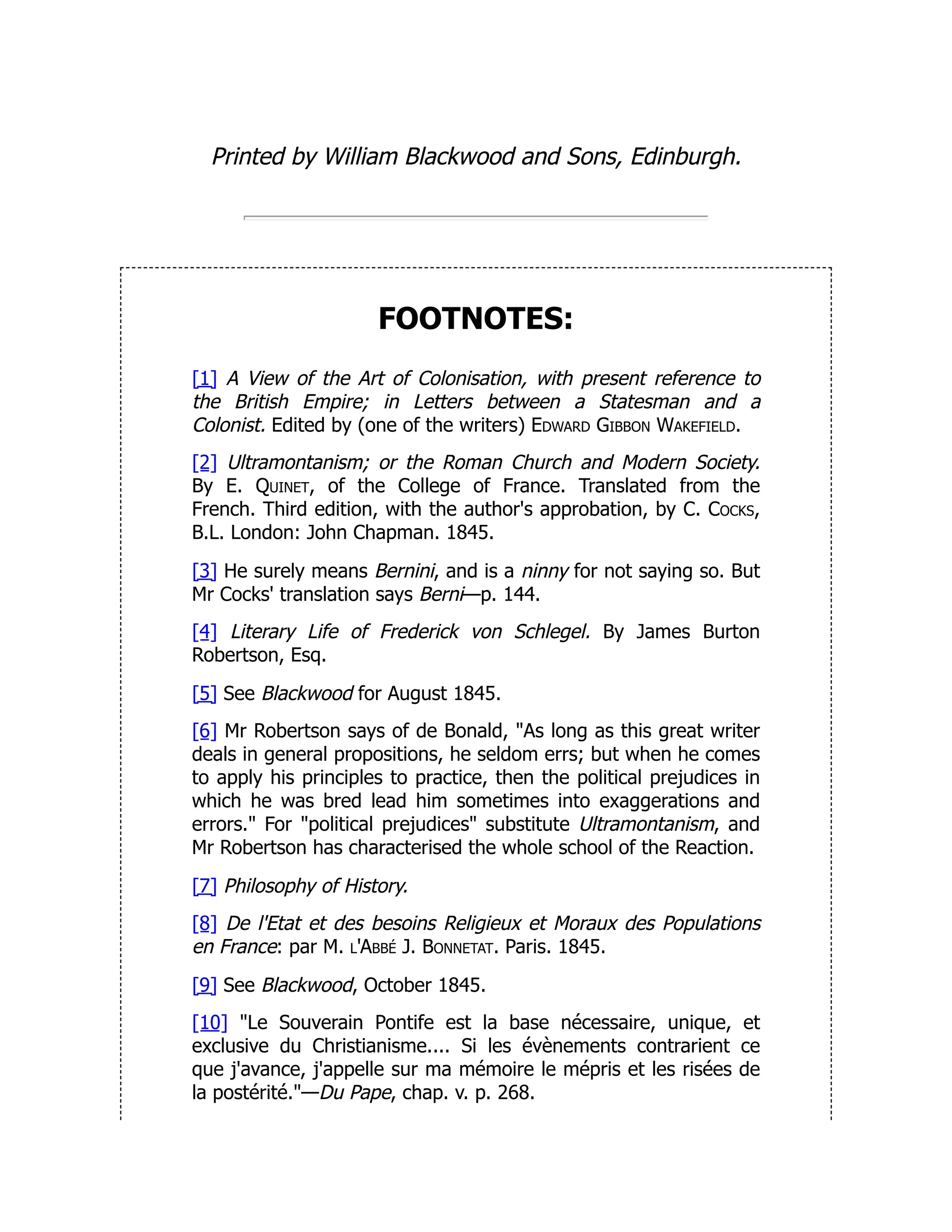 Printed by William Blackwood and Sons, Edinburgh.
FOOTNOTES:
[1] A View of the Art of Colonisation, with present reference to
the British Empire; in Letters between a Statesman and a
Colonist. Edited by (one of the writers) Edward Gibbon Wakefield.
[2] Ultramontanism; or the Roman Church and Modern Society.
By E. Quinet, of the College of France. Translated from the
French. Third edition, with the author's approbation, by C. Cocks,
B.L. London: John Chapman. 1845.
[3] He surely means Bernini, and is a ninny for not saying so. But
Mr Cocks' translation says Berni—p. 144.
[4] Literary Life of Frederick von Schlegel. By James Burton
Robertson, Esq.
[5] See Blackwood for August 1845.
[6] Mr Robertson says of de Bonald, "As long as this great writer
deals in general propositions, he seldom errs; but when he comes
to apply his principles to practice, then the political prejudices in
which he was bred lead him sometimes into exaggerations and
errors." For "political prejudices" substitute Ultramontanism, and
Mr Robertson has characterised the whole school of the Reaction.
[7] Philosophy of History.
[8] De l'Etat et des besoins Religieux et Moraux des Populations
en France: par M. l'Abbé J. Bonnetat. Paris. 1845.
[9] See Blackwood, October 1845.
[10] "Le Souverain Pontife est la base nécessaire, unique, et
exclusive du Christianisme.... Si les évènements contrarient ce
que j'avance, j'appelle sur ma mémoire le mépris et les risées de
la postérité."—Du Pape, chap. v. p. 268.
 