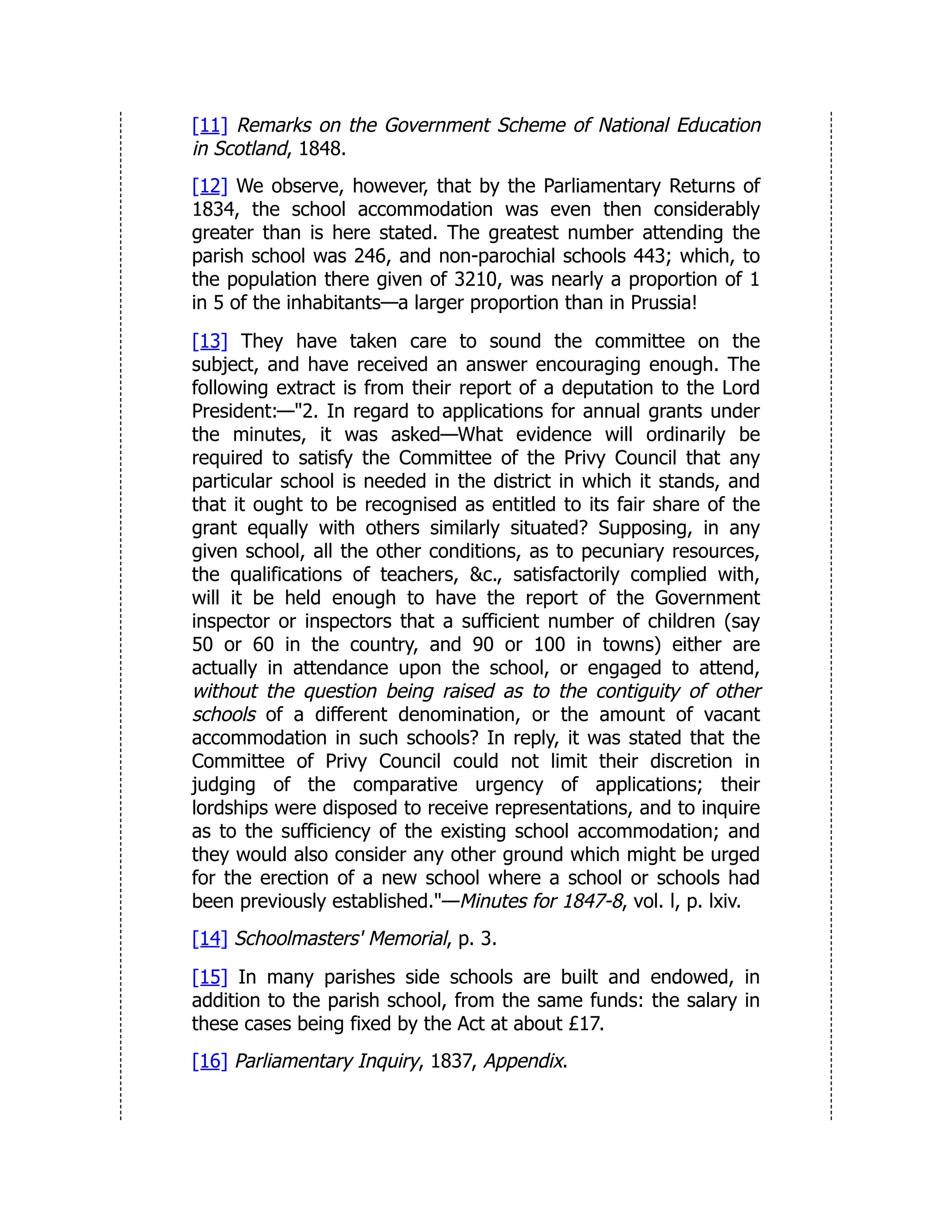 [11] Remarks on the Government Scheme of National Education
in Scotland, 1848.
[12] We observe, however, that by the Parliamentary Returns of
1834, the school accommodation was even then considerably
greater than is here stated. The greatest number attending the
parish school was 246, and non-parochial schools 443; which, to
the population there given of 3210, was nearly a proportion of 1
in 5 of the inhabitants—a larger proportion than in Prussia!
[13] They have taken care to sound the committee on the
subject, and have received an answer encouraging enough. The
following extract is from their report of a deputation to the Lord
President:—"2. In regard to applications for annual grants under
the minutes, it was asked—What evidence will ordinarily be
required to satisfy the Committee of the Privy Council that any
particular school is needed in the district in which it stands, and
that it ought to be recognised as entitled to its fair share of the
grant equally with others similarly situated? Supposing, in any
given school, all the other conditions, as to pecuniary resources,
the qualifications of teachers, &c., satisfactorily complied with,
will it be held enough to have the report of the Government
inspector or inspectors that a sufficient number of children (say
50 or 60 in the country, and 90 or 100 in towns) either are
actually in attendance upon the school, or engaged to attend,
without the question being raised as to the contiguity of other
schools of a different denomination, or the amount of vacant
accommodation in such schools? In reply, it was stated that the
Committee of Privy Council could not limit their discretion in
judging of the comparative urgency of applications; their
lordships were disposed to receive representations, and to inquire
as to the sufficiency of the existing school accommodation; and
they would also consider any other ground which might be urged
for the erection of a new school where a school or schools had
been previously established."—Minutes for 1847-8, vol. l, p. lxiv.
[14] Schoolmasters' Memorial, p. 3.
[15] In many parishes side schools are built and endowed, in
addition to the parish school, from the same funds: the salary in
these cases being fixed by the Act at about £17.
[16] Parliamentary Inquiry, 1837, Appendix.
 