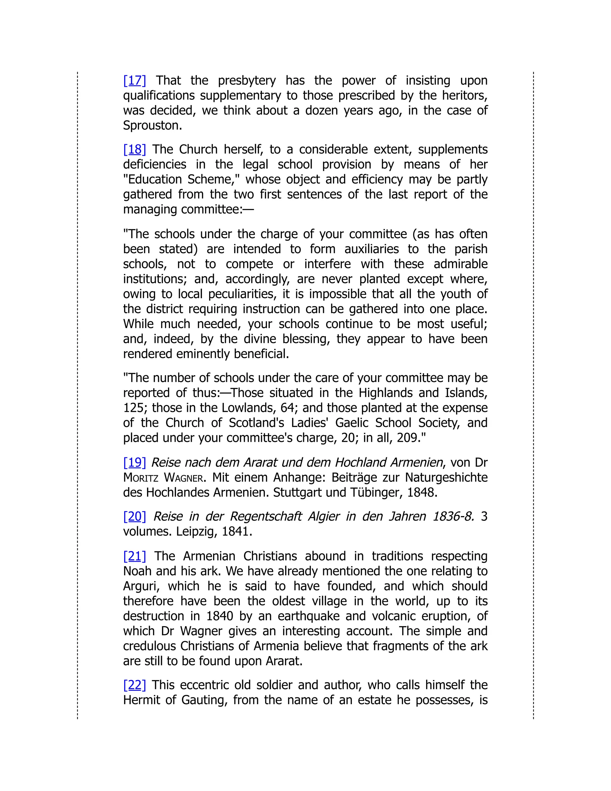 [17] That the presbytery has the power of insisting upon
qualifications supplementary to those prescribed by the heritors,
was decided, we think about a dozen years ago, in the case of
Sprouston.
[18] The Church herself, to a considerable extent, supplements
deficiencies in the legal school provision by means of her
"Education Scheme," whose object and efficiency may be partly
gathered from the two first sentences of the last report of the
managing committee:—
"The schools under the charge of your committee (as has often
been stated) are intended to form auxiliaries to the parish
schools, not to compete or interfere with these admirable
institutions; and, accordingly, are never planted except where,
owing to local peculiarities, it is impossible that all the youth of
the district requiring instruction can be gathered into one place.
While much needed, your schools continue to be most useful;
and, indeed, by the divine blessing, they appear to have been
rendered eminently beneficial.
"The number of schools under the care of your committee may be
reported of thus:—Those situated in the Highlands and Islands,
125; those in the Lowlands, 64; and those planted at the expense
of the Church of Scotland's Ladies' Gaelic School Society, and
placed under your committee's charge, 20; in all, 209."
[19] Reise nach dem Ararat und dem Hochland Armenien, von Dr
Moritz Wagner. Mit einem Anhange: Beiträge zur Naturgeshichte
des Hochlandes Armenien. Stuttgart und Tübinger, 1848.
[20] Reise in der Regentschaft Algier in den Jahren 1836-8. 3
volumes. Leipzig, 1841.
[21] The Armenian Christians abound in traditions respecting
Noah and his ark. We have already mentioned the one relating to
Arguri, which he is said to have founded, and which should
therefore have been the oldest village in the world, up to its
destruction in 1840 by an earthquake and volcanic eruption, of
which Dr Wagner gives an interesting account. The simple and
credulous Christians of Armenia believe that fragments of the ark
are still to be found upon Ararat.
[22] This eccentric old soldier and author, who calls himself the
Hermit of Gauting, from the name of an estate he possesses, is
 