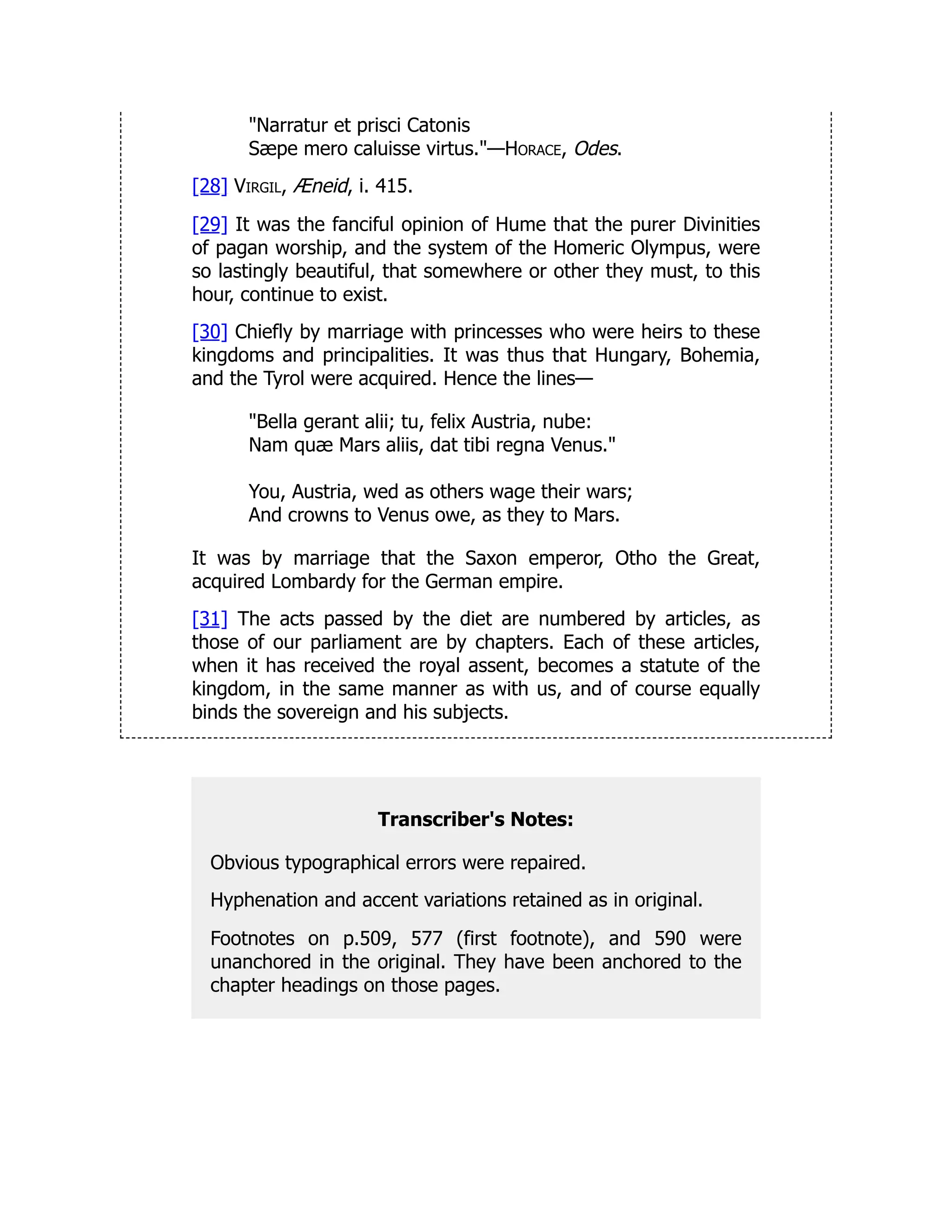 "Narratur et prisci Catonis
Sæpe mero caluisse virtus."—Horace, Odes.
[28] Virgil, Æneid, i. 415.
[29] It was the fanciful opinion of Hume that the purer Divinities
of pagan worship, and the system of the Homeric Olympus, were
so lastingly beautiful, that somewhere or other they must, to this
hour, continue to exist.
[30] Chiefly by marriage with princesses who were heirs to these
kingdoms and principalities. It was thus that Hungary, Bohemia,
and the Tyrol were acquired. Hence the lines—
"Bella gerant alii; tu, felix Austria, nube:
Nam quæ Mars aliis, dat tibi regna Venus."
You, Austria, wed as others wage their wars;
And crowns to Venus owe, as they to Mars.
It was by marriage that the Saxon emperor, Otho the Great,
acquired Lombardy for the German empire.
[31] The acts passed by the diet are numbered by articles, as
those of our parliament are by chapters. Each of these articles,
when it has received the royal assent, becomes a statute of the
kingdom, in the same manner as with us, and of course equally
binds the sovereign and his subjects.
Transcriber's Notes:
Obvious typographical errors were repaired.
Hyphenation and accent variations retained as in original.
Footnotes on p.509, 577 (first footnote), and 590 were
unanchored in the original. They have been anchored to the
chapter headings on those pages.
 