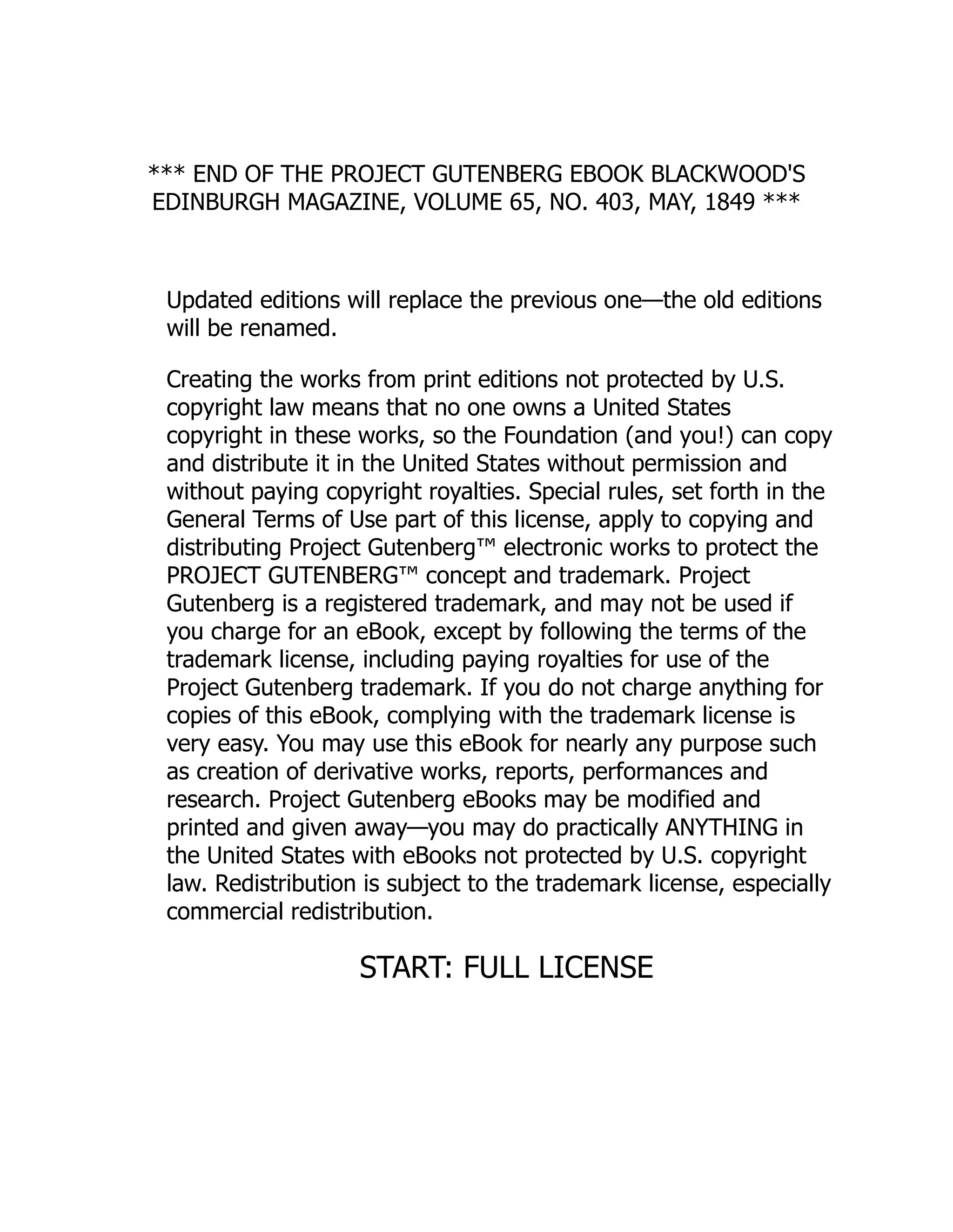 *** END OF THE PROJECT GUTENBERG EBOOK BLACKWOOD'S
EDINBURGH MAGAZINE, VOLUME 65, NO. 403, MAY, 1849 ***
Updated editions will replace the previous one—the old editions
will be renamed.
Creating the works from print editions not protected by U.S.
copyright law means that no one owns a United States
copyright in these works, so the Foundation (and you!) can copy
and distribute it in the United States without permission and
without paying copyright royalties. Special rules, set forth in the
General Terms of Use part of this license, apply to copying and
distributing Project Gutenberg™ electronic works to protect the
PROJECT GUTENBERG™ concept and trademark. Project
Gutenberg is a registered trademark, and may not be used if
you charge for an eBook, except by following the terms of the
trademark license, including paying royalties for use of the
Project Gutenberg trademark. If you do not charge anything for
copies of this eBook, complying with the trademark license is
very easy. You may use this eBook for nearly any purpose such
as creation of derivative works, reports, performances and
research. Project Gutenberg eBooks may be modified and
printed and given away—you may do practically ANYTHING in
the United States with eBooks not protected by U.S. copyright
law. Redistribution is subject to the trademark license, especially
commercial redistribution.
START: FULL LICENSE
 