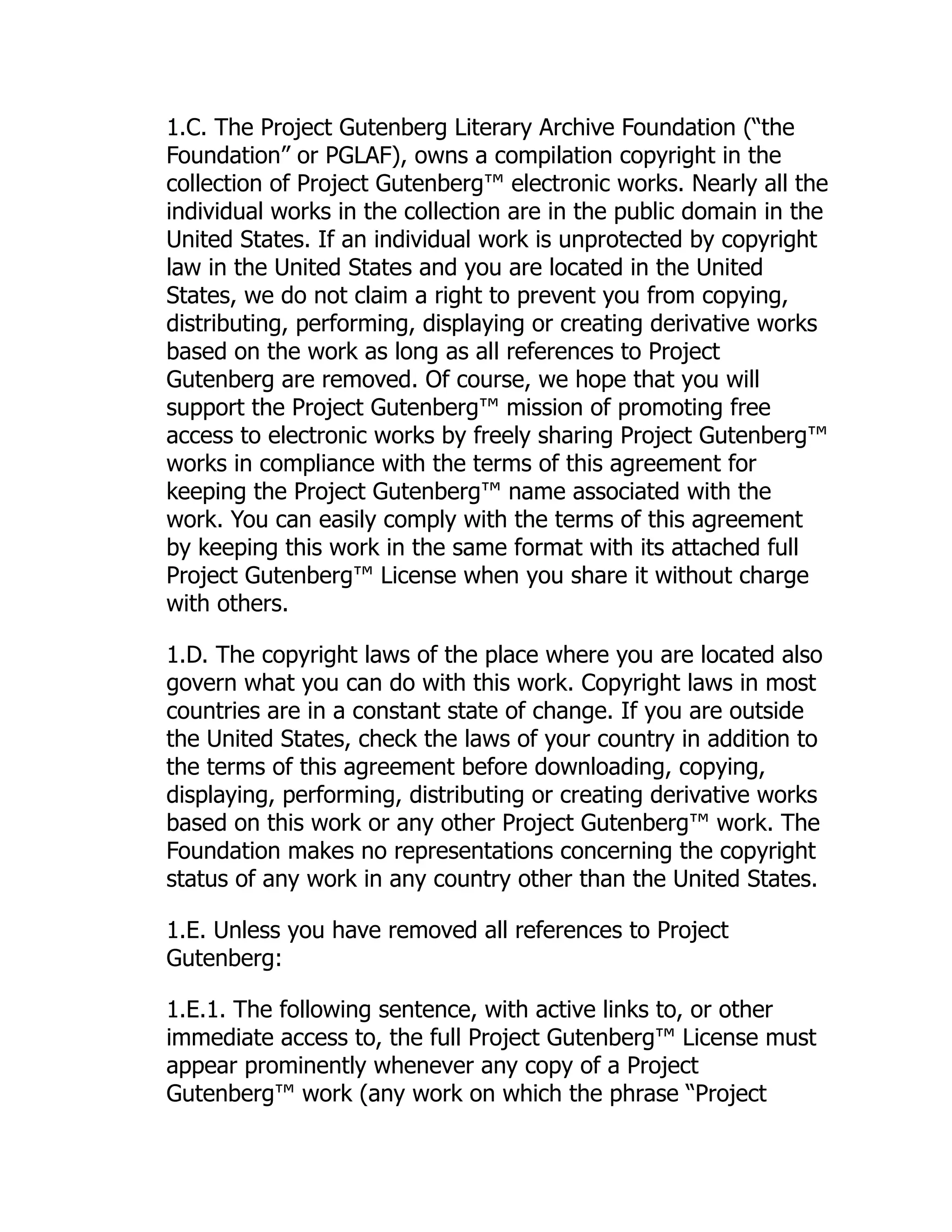 1.C. The Project Gutenberg Literary Archive Foundation (“the
Foundation” or PGLAF), owns a compilation copyright in the
collection of Project Gutenberg™ electronic works. Nearly all the
individual works in the collection are in the public domain in the
United States. If an individual work is unprotected by copyright
law in the United States and you are located in the United
States, we do not claim a right to prevent you from copying,
distributing, performing, displaying or creating derivative works
based on the work as long as all references to Project
Gutenberg are removed. Of course, we hope that you will
support the Project Gutenberg™ mission of promoting free
access to electronic works by freely sharing Project Gutenberg™
works in compliance with the terms of this agreement for
keeping the Project Gutenberg™ name associated with the
work. You can easily comply with the terms of this agreement
by keeping this work in the same format with its attached full
Project Gutenberg™ License when you share it without charge
with others.
1.D. The copyright laws of the place where you are located also
govern what you can do with this work. Copyright laws in most
countries are in a constant state of change. If you are outside
the United States, check the laws of your country in addition to
the terms of this agreement before downloading, copying,
displaying, performing, distributing or creating derivative works
based on this work or any other Project Gutenberg™ work. The
Foundation makes no representations concerning the copyright
status of any work in any country other than the United States.
1.E. Unless you have removed all references to Project
Gutenberg:
1.E.1. The following sentence, with active links to, or other
immediate access to, the full Project Gutenberg™ License must
appear prominently whenever any copy of a Project
Gutenberg™ work (any work on which the phrase “Project
 