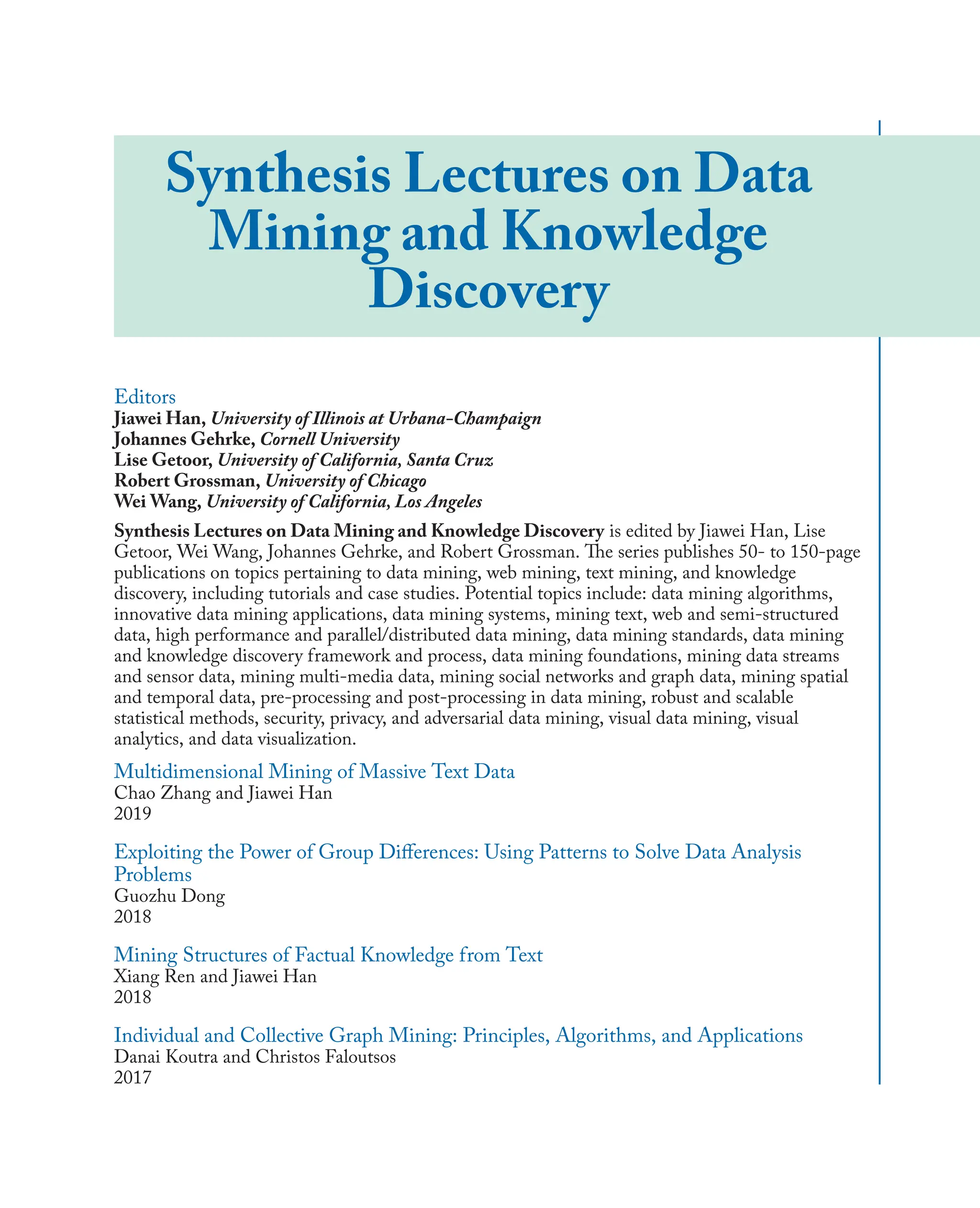 Synthesis Lectures on Data
Mining and Knowledge
Discovery
Editors
Jiawei Han, University of Illinois at Urbana-Champaign
Johannes Gehrke, Cornell University
Lise Getoor, University of California, Santa Cruz
Robert Grossman, University of Chicago
Wei Wang, University of California, Los Angeles
Synthesis Lectures on Data Mining and Knowledge Discovery is edited by Jiawei Han, Lise
Getoor, Wei Wang, Johannes Gehrke, and Robert Grossman. The series publishes 50- to 150-page
publications on topics pertaining to data mining, web mining, text mining, and knowledge
discovery, including tutorials and case studies. Potential topics include: data mining algorithms,
innovative data mining applications, data mining systems, mining text, web and semi-structured
data, high performance and parallel/distributed data mining, data mining standards, data mining
and knowledge discovery framework and process, data mining foundations, mining data streams
and sensor data, mining multi-media data, mining social networks and graph data, mining spatial
and temporal data, pre-processing and post-processing in data mining, robust and scalable
statistical methods, security, privacy, and adversarial data mining, visual data mining, visual
analytics, and data visualization.
Multidimensional Mining of Massive Text Data
Chao Zhang and Jiawei Han
2019
Exploiting the Power of Group Diﬀerences: Using Patterns to Solve Data Analysis
Problems
Guozhu Dong
2018
Mining Structures of Factual Knowledge from Text
Xiang Ren and Jiawei Han
2018
Individual and Collective Graph Mining: Principles, Algorithms, and Applications
Danai Koutra and Christos Faloutsos
2017
 