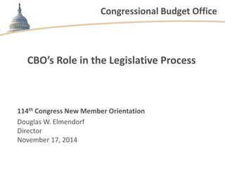 Congressional Budget Office 
CBO’s Role in the Legislative Process 
114th Congress New Member Orientation 
Douglas W. Elmendorf 
Director 
November 17, 2014 
 
