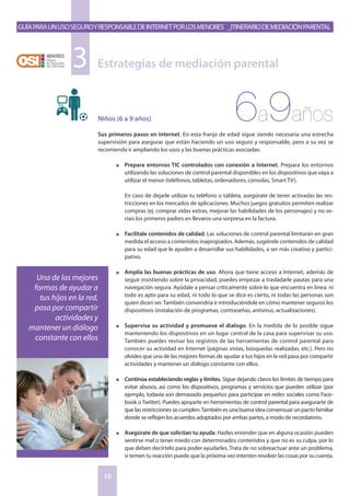 GuíaparaunusoseguroyresponsabledeInternetporlosmenores _Itinerariodemediaciónparental
10
Niños (6 a 9 años)
Sus primeros pasos en Internet. En esta franja de edad sigue siendo necesaria una estrecha
supervisión para asegurar que están haciendo un uso seguro y responsable, pero a su vez se
recomienda ir ampliando los usos y las buenas prácticas asociadas:
n	 Prepara entornos TIC controlados con conexión a Internet. Prepara los entornos
utilizando las soluciones de control parental disponibles en los dispositivos que vaya a
utilizar el menor (teléfonos, tabletas, ordenadores, consolas, Smart TV).
	
	En caso de dejarle utilizar tu teléfono o tableta, asegúrate de tener activadas las res-
tricciones en los mercados de aplicaciones. Muchos juegos gratuitos permiten realizar
compras (ej. comprar vidas extras, mejorar las habilidades de los personajes) y no se-
ríais los primeros padres en llevaros una sorpresa en la factura.
n	 Facilítale contenidos de calidad. Las soluciones de control parental limitarán en gran
medida el acceso a contenidos inapropiados. Además, sugiérele contenidos de calidad
para su edad que le ayuden a desarrollar sus habilidades, a ser más creativo y partici-
pativo.
n	 Amplía las buenas prácticas de uso. Ahora que tiene acceso a Internet, además de
seguir insistiendo sobre la privacidad, puedes empezar a trasladarle pautas para una
navegación segura. Ayúdale a pensar críticamente sobre lo que encuentra en línea: ni
todo es apto para su edad, ni todo lo que se dice es cierto, ni todas las personas son
quien dicen ser.También convendría ir introduciéndole en cómo mantener seguros los
dispositivos (instalación de programas, contraseñas, antivirus, actualizaciones).
n	 Supervisa su actividad y promueve el dialogo. En la medida de lo posible sigue
manteniendo los dispositivos en un lugar central de la casa para supervisar su uso.
También puedes revisar los registros de las herramientas de control parental para
conocer su actividad en Internet (páginas vistas, búsquedas realizadas, etc.). Pero no
olvides que una de las mejores formas de ayudar a tus hijos en la red pasa por compartir
actividades y mantener un diálogo constante con ellos.
n	 Continúa estableciendo reglas y límites. Sigue dejando claros los límites de tiempo para
evitar abusos, así como los dispositivos, programas y servicios que pueden utilizar (por
ejemplo, todavía son demasiado pequeños para participar en redes sociales como Face-
book o Twitter). Puedes apoyarte en herramientas de control parental para asegurarte de
que las restricciones se cumplen.También es una buena idea consensuar un pacto familiar
donde se reflejen los acuerdos adoptados por ambas partes, a modo de recordatorio.
n	 Asegúrate de que solicitan tu ayuda. Hazles entender que en alguna ocasión pueden
sentirse mal o tener miedo con determinados contenidos y que no es su culpa, por lo
que deben decírtelo para poder ayudarles. Trata de no sobreactuar ante un problema,
si temen tu reacción puede que la próxima vez intenten resolver las cosas por su cuenta.
Estrategias de mediación parental3
6a9años
Una de las mejores
formas de ayudar a
tus hijos en la red,
pasa por compartir
actividades y
mantener un diálogo
constante con ellos
 