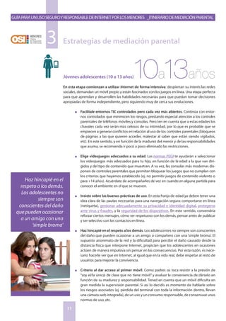 GuíaparaunusoseguroyresponsabledeInternetporlosmenores _Itinerariodemediaciónparental
11
Jóvenes adolescentes (10 a 13 años)
En esta etapa comienzan a utilizar Internet de forma intensiva: despiertan su interés las redes
sociales, demandan un móvil propio y están fascinados con los juegos en línea. Una etapa perfecta
para que aprendan y desarrollen las habilidades necesarias para que puedan tomar decisiones
apropiadas de forma independiente, pero siguiendo muy de cerca sus evoluciones.
n	 Facilítale entornos TIC controlados pero cada vez más abiertos. Continúa con entor-
nos controlados que minimicen los riesgos, prestando especial atención a los controles
parentales de teléfonos móviles y consolas. Pero ten en cuenta que a estas edades los
chavales cada vez serán más celosos de su intimidad, por lo que es probable que se
empiecen a generar conflictos en relación al uso de los controles parentales (bloqueos
de páginas a las que quieren acceder, malestar al saber que están siendo vigilados,
etc). En este sentido, y en función de la madurez del menor y de las responsabilidades
que asuma, se recomienda ir poco a poco eliminado las restricciones.
n	 Elige videojuegos adecuados a su edad. Las normas PEGI te ayudarán a seleccionar
los videojuegos más adecuados para tu hijo, en función de la edad a la que van diri-
gidos y del tipo de contenido que muestran. A su vez, las consolas más modernas dis-
ponen de controles parentales que permiten bloquear los juegos que no cumplan con
los criterios que hayamos establecido (ej. no permitir juegos de contenido violento o
para +14 años). Acuérdate de acompañarles de vez en cuando en alguna partida para
conocer el ambiente en el que se mueven.
n	 Insiste sobre las buenas prácticas de uso. En esta franja de edad ya deben tener una
idea clara de las pautas necesarias para una navegación segura: comportarse en línea
(netiqueta), gestionar adecuadamente su privacidad e identidad digital, protegerse
ante virus y fraudes, y la seguridad de los dispositivos. En este sentido, convendría
reforzar ciertos mensajes, cómo ser respetuoso con los demás, pensar antes de publicar
y ser selectivo con los contactos en línea.
n	 Haz hincapié en el respeto a los demás. Los adolescentes no siempre son conscientes
del daño que pueden ocasionar a un amigo o compañero con una ‘simple broma’. El
supuesto anonimato de la red y la dificultad para percibir el daño causado desde la
distancia física que interpone Internet, propician que los adolescentes en ocasiones
actúen de manera impulsiva sin pensar en las consecuencias. Por esta razón, es nece-
sario hacerle ver que en Internet, al igual que en la vida real, debe respetar al resto de
usuarios para mejorar la convivencia.
n	 Criterio al dar acceso al primer móvil. Como padres os toca resistir a la presión de
“soy el/la únic@ de clase que no tiene móvil” y evaluar la conveniencia de dárselo en
función de su madurez y responsabilidad. Tened en cuenta que un móvil dificulta en
gran medida la supervisión parental. Si así lo decidís es momento de hablarle sobre
los riesgos asociados (ej. pérdida del terminal con toda la información dentro, llevan
una cámara web integrada), de un uso y un consumo responsable, de consensuar unas
normas de uso, etc.
Estrategias de mediación parental3
10a13años
Haz hincapié en el
respeto a los demás.
Los adolescentes no
siempre son
conscientes del daño
que pueden ocasionar
a un amigo con una
‘simple broma’
 