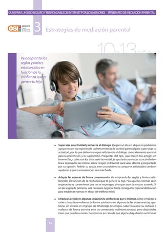 GuíaparaunusoseguroyresponsabledeInternetporlosmenores _Itinerariodemediaciónparental
12
n	 Supervisa su actividad y refuerza el diálogo. Llegará un día en el que no podremos
apoyarnos en los registros de las herramientas de control parental para supervisar su
actividad, por lo que debemos seguir reforzando el diálogo como elemento esencial
para la prevención y la supervisión. Preguntas del tipo, ¿qué hacen tus amigos en
Internet? o ¿cuáles son los sitios web de moda?, te ayudarán a conocer su actividad en
línea. Aprovecha las noticias sobre riesgos en Internet para sacar el tema y preguntarle
por su opinión. Pedirle su ayuda ante un problema o compartir actividades también
ayudarán a que la conversación sea más fluida.
n	 Adapta las normas de forma consensuada. Ve adaptando las reglas y límites esta-
blecidos en función de la confianza que te genere tu hijo. Para que las normas sean
respetadas es conveniente que no se impongan, sino que sean de mutuo acuerdo. Si
no las acepta de primeras, será necesario negociar hasta conseguirlo. Especial dedicación
para establecer normas en el uso del teléfono móvil.
n	 Empezar a resolver algunas situaciones conflictivas por sí mismos. Debe empezar a
saber cómo desenvolverse de forma autónoma en algunas de las situaciones (ej. ges-
tionar un enfado en el grupo de WhatsApp de amigos, saber trasladar su rechazo o
malestar de forma asertiva ante un comentario malintencionado), pero dejándoles
claro que pueden contar con vosotros en caso de que algo les haya hecho sentir mal.
Estrategias de mediación parental3
Ve adaptanto las
reglas y límites
establecidos en
función de la
confianza que te
genere tu hijo
10a13años
 