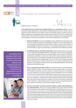 GuíaparaunusoseguroyresponsabledeInternetporlosmenores _Itinerariodemediaciónparental
13
Adolescentes (+ 14 años)
A esta edad cada vez te resultará más complejo mediar en sus actividades en línea. Tu hijo se
encuentra en plena adolescencia, conformando su identidad personal, y lo más normal es que se
esfuerce en marcar distancias con sus padres. Cada vez más, debéis empezar a confiar en lo que le
habéis enseñado, pero asegurándote de que se preocupa por mantenerse a salvo. Los adolescentes
necesitan saber cómo minimizar los riesgos en línea, la forma de detectar una situación potencial-
mente peligrosa y mecanismos de respuesta en caso de verse involucrados en un incidente.
n	 Entornos TIC abiertos. Es más que probable que como adolescente no permita la insta-
lación de controles parentales en sus dispositivos.Tampoco se recomienda instalarlos sin
su conocimiento, podría generarle desconfianza y afectar a vuestra comunicación. La
responsabilidad de adecuar los entornos a sus necesidades debe empezar a recaer en
él, si bien debemos seguir acompañándole y orientándole en la medida de lo posible.
n	 Sensibilízale sobre los contenidos inadecuados. Respecto al tema del acceso a pági-
nas con contenido inapropiado (violencia, pornografía, modas absurdas y peligrosas)
y comunidades peligrosas (discursos de odio, páginas pro-anorexia y pro-bulimia,
autolesiones), esta edad es la más crítica. Ellos quieren conocer, explorar, experimen-
tar, además de tener cierta tendencia al riesgo y es necesario que aprendan a discernir,
pero es importante que lo hagan desde una visión crítica, y esto requiere que haya
habido previamente un proceso de formación y una conciencia adecuada, que se
adquiere si se ha seguido una trayectoria en ese sentido desde pequeños, tanto desde
la familia como desde la escuela.
n	 El uso responsable de las redes sociales. Es la franja de edad en la que legalmente
pueden empezar a utilizar servicios de la Red como las redes sociales o los servicios
de mensajería instantánea. Las redes sociales son fundamentales para su sociabiliza-
ción pero también son un entorno propenso para la propagación de virus y fraudes,
los abusos y los comportamientos inadecuados. Asegúrate de que sabe manejarse de
manera responsable en las redes sociales: tener un juicio crítico con la información que
consume y aprender a contrastar la información, gestión adecuada de la privacidad
suya y de terceros, buena educación y respeto en el trato con los demás, precaución
con los contactos con desconocidos, conocer los mecanismos de seguridad (opciones
de privacidad, como denunciar contenidos y perfiles maliciosos).
n	 Anímale a desarrollar una buena reputación digital y exígele responsabilidad en
sus comportamientos. Ahora que es usuario habitual de las redes sociales insístele
sobre la importancia de gestionar adecuadamente su privacidad para formase una
identidad digital y reputación de provecho. Aprovecha ejemplos reales, de las noticias
o de vuestro entorno, para reflexionar sobre los riesgos de no pensar antes de publicar.
De igual modo, persevera en la buena educación en el uso de las TIC, poniendo el foco
en asumir la responsabilidad de los propios actos y las posibles consecuencias legales.
Sigue trasladándole pautas para mantener los dispositivos seguros y cómo protegerse
ante virus y fraudes.
Estrategias de mediación parental3
+14años
Los adolescentes
necesitan saber cómo
minimizar los riesgos
en línea, la forma de
detectar una
situación potencial-
mente peligrosa y
mecanismos de
respuesta en caso de
verse involucrados en
un incidente
 