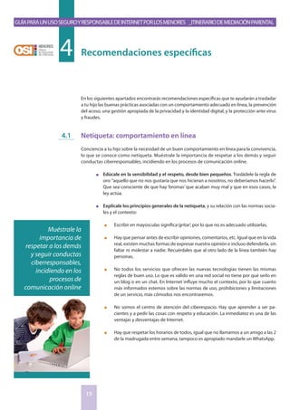 GuíaparaunusoseguroyresponsabledeInternetporlosmenores _Itinerariodemediaciónparental
15
En los siguientes apartados encontrarás recomendaciones específicas que te ayudarán a trasladar
a tu hijo las buenas prácticas asociadas con un comportamiento adecuado en línea, la prevención
del acoso, una gestión apropiada de la privacidad y la identidad digital, y la protección ante virus
y fraudes.
Netiqueta: comportamiento en línea
Conciencia a tu hijo sobre la necesidad de un buen comportamiento en línea para la convivencia,
lo que se conoce como netiqueta. Muéstrale la importancia de respetar a los demás y seguir
conductas ciberresponsables, incidiendo en los procesos de comunicación online.
n	 Edúcale en la sensibilidad y el respeto, desde bien pequeños. Trasládele la regla de
oro:“aquello que no nos gustaría que nos hicieran a nosotros, no deberíamos hacerlo”.
Que sea consciente de que hay ‘bromas’ que acaban muy mal y que en esos casos, la
ley actúa.
n	 Explícale los principios generales de la netiqueta, y su relación con las normas socia-
les y el contexto:
n	 Escribir en mayúsculas significa‘gritar’, por lo que no es adecuado utilizarlas.
n	 Hay que pensar antes de escribir opiniones, comentarios, etc. Igual que en la vida
real, existen muchas formas de expresar nuestra opinión e incluso defenderla, sin
faltar ni molestar a nadie. Recuérdales que al otro lado de la línea también hay
personas.
n	 No todos los servicios que ofrecen las nuevas tecnologías tienen las mismas
reglas de buen uso. Lo que es válido en una red social no tiene por qué serlo en
un blog o en un chat. En Internet influye mucho el contexto, por lo que cuanto
más informados estemos sobre las normas de uso, prohibiciones y limitaciones
de un servicio, más cómodos nos encontraremos.
n	 No somos el centro de atención del ciberespacio. Hay que aprender a ser pa-
cientes y a pedir las cosas con respeto y educación. La inmediatez es una de las
ventajas y desventajas de Internet.
n	 Hay que respetar los horarios de todos, igual que no llamamos a un amigo a las 2
de la madrugada entre semana, tampoco es apropiado mandarle un WhatsApp.
Recomendaciones específicas4
4.1
Muéstrale la
importancia de
respetar a los demás
y seguir conductas
ciberresponsables,
incidiendo en los
procesos de
comunicación online
 