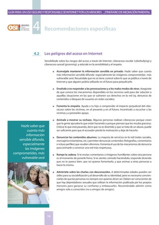 GuíaparaunusoseguroyresponsabledeInternetporlosmenores _Itinerariodemediaciónparental
16
Los peligros del acoso en Internet
Sensibilízale sobre los riesgos del acoso a través de Internet: ciberacoso escolar (ciberbullying) y
ciberacoso sexual (grooming), y edúcale en la sensibilidad y el respeto.
n	 Aconséjale mantener la información sensible en privado. Hazle saber que cuanta
más información sensible difunda -especialmente las imágenes comprometidas- más
vulnerable será. Recuérdale que no se tiene control sobre lo que se pública a través de
Internet y que alguien podría utilizarlo en el futuro para perjudicarle.
n	 Enséñale a no responder a las provocaciones y a los malos modos de otros. Asegúrate
de que conoce los mecanismos disponibles en los servicios web para dar solución a
aquellas situaciones en las que se vulneren sus derechos en la red (ej. denuncia de
contenidos o bloqueo de usuarios en redes sociales).
n	 Fomenta la empatía. Ayuda a tu hijo a comprender el impacto perjudicial del cibe-
racoso sobre las víctimas, en el presente y en el futuro. Incentívalo a escuchar a las
víctimas y a prestarles apoyo.
n	 Anímale a mostrar su rechazo. Algunas personas realizan ciberacoso porque creen
que la gente aprueba lo que están haciendo o porque piensan que les resulta gracioso.
Criticar lo que está pasando, decir que no es divertido y que se trata de un abuso, puede
ser suficiente para que el acosador pierda la motivación y deje de hacerlo.
n	 Denunciar los contenidos abusivos. La mayoría de servicios en la red (redes sociales,
mensajería instantánea, etc.) permiten denunciar contenidos (fotografías, comentarios
e ncluso perfiles) que resulten ofensivos. Fomenta el uso de los mecanismos de denuncia
para animarle a construir una red más respetuosa.
n	 Rompe la cadena. Si te envían comentarios o imágenes humillantes sobre otra persona
es el momento de ponerle freno. Si te sientes cómodo haciéndolo, responde diciendo
que no te parece bien, que no quieres fomentarlo, y que animas a otras personas a
hacer lo mismo.
n	 Adviértele sobre las charlas con desconocidos. A determinadas edades pueden ser
útiles para su sociabilización y el desarrollo de su identidad, pero es necesario concien-
ciarles de que las personas no siempre son quienes dicen ser. Deben ser conscientes de
que hay depredadores sexuales que utilizan la información publicada por los propios
menores para ganarse su confianza y embaucarles. Recomiéndale admitir como
amigos solo a conocidos (no a amigos de amigos).
4.2
Recomendaciones específicas4
Hazle saber que
cuanta más
información
sensible difunda,
especialmente
las imágenes
comprometidas, más
vulnerable será
 