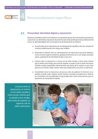 GuíaparaunusoseguroyresponsabledeInternetporlosmenores _Itinerariodemediaciónparental
17
Privacidad, identidad digital y reputación
Debemos sensibilizar sobre la necesidad de una apropiada gestión de la privacidad, que facilite la
creación de una identidad y reputación de provecho para el desarrollo personal y profesional del
menor. Su identidad digital será su principal carta de presentación en el futuro.
n	 Conciénciales de la importancia de una búsqueda de equilibrio entre las virtudes de
mostrarse públicamente y los riesgos que conlleva.
n	 Muéstrales la relación entre la sobreexposición de información personal (teléfono,
correo, horarios, lugar de residencia, geoposicionamiento, etc.) y sus riesgos asociados
(spam, suplantación de identidad, fraudes, acoso, etc.).
n	 Conoce cómo se representa a sí mismo en las redes sociales y cómo actúa. Intenta
que te añada como amigo, pero trata de respetar su espacio y de no sobre-reaccionar.
También puedes preguntarle indirectamente qué piensa de la manera en que otras
personas se retratan, utiliza noticias reales para preguntarle y escuchar sus opiniones.
n	 Sensibilízale sobre la importancia de pensar antes de publicar. En Internet no es
posible controlar quién acabara viendo nuestros mensajes (la audiencia) ni eliminar
los contenidos una vez publicados, lo que puede tener serias consecuencias, para su
reputación (ej. búsqueda de trabajo).
4.3
Recomendaciones específicas4
Conoce cómo se
representa a sí mismo
en las redes sociales y
cómo actúa. Intenta que
te añada como amigo,
pero trata de respetar su
espacio y de no
sobre-reaccionar
 