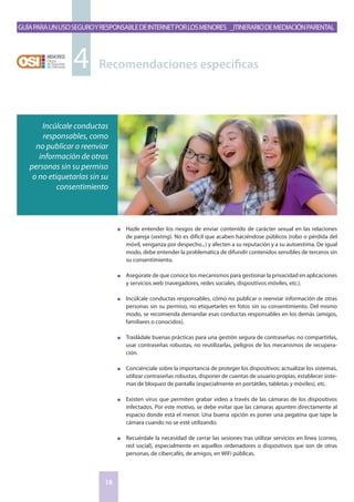 GuíaparaunusoseguroyresponsabledeInternetporlosmenores _Itinerariodemediaciónparental
18
n	 Hazle entender los riesgos de enviar contenido de carácter sexual en las relaciones
de pareja (sexting). No es difícil que acaben haciéndose públicos (robo o pérdida del
móvil, venganza por despecho...) y afecten a su reputación y a su autoestima. De igual
modo, debe entender la problemática de difundir contenidos sensibles de terceros sin
su consentimiento.
n	 Asegúrate de que conoce los mecanismos para gestionar la privacidad en aplicaciones
y servicios web (navegadores, redes sociales, dispositivos móviles, etc.).
n	 Incúlcale conductas responsables, cómo no publicar o reenviar información de otras
personas sin su permiso, no etiquetarles en fotos sin su consentimiento. Del mismo
modo, se recomienda demandar esas conductas responsables en los demás (amigos,
familiares o conocidos).
n	 Trasládale buenas prácticas para una gestión segura de contraseñas: no compartirlas,
usar contraseñas robustas, no reutilizarlas, peligros de los mecanismos de recupera-
ción.
n	 Conciénciale sobre la importancia de proteger los dispositivos: actualizar los sistemas,
utilizar contraseñas robustas, disponer de cuentas de usuario propias, establecer siste-
mas de bloqueo de pantalla (especialmente en portátiles, tabletas y móviles), etc.
n	 Existen virus que permiten grabar video a través de las cámaras de los dispositivos
infectados. Por este motivo, se debe evitar que las cámaras apunten directamente al
espacio donde está el menor. Una buena opción es poner una pegatina que tape la
cámara cuando no se esté utilizando.
n	 Recuérdale la necesidad de cerrar las sesiones tras utilizar servicios en línea (correo,
red social), especialmente en aquellos ordenadores o dispositivos que son de otras
personas, de cibercafés, de amigos, en WiFi públicas.
Recomendaciones específicas4
Incúlcale conductas
responsables, como
no publicar o reenviar
información de otras
personas sin su permiso
o no etiquetarlas sin su
consentimiento
 