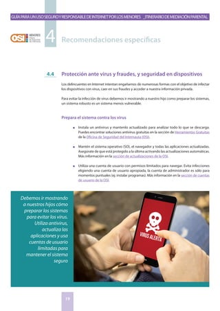 GuíaparaunusoseguroyresponsabledeInternetporlosmenores _Itinerariodemediaciónparental
19
Protección ante virus y fraudes, y seguridad en dispositivos
Los delincuentes en Internet intentan engañarnos de numerosas formas con el objetivo de infectar
los dispositivos con virus, caer en sus fraudes y acceder a nuestra información privada.
Para evitar la infección de virus debemos ir mostrando a nuestro hijo como preparar los sistemas,
un sistema robusto es un sistema menos vulnerable.
Prepara el sistema contra los virus
n	 Instala un antivirus y mantenlo actualizado para analizar todo lo que se descarga.
Puedes encontrar soluciones antivirus gratuitas en la sección de Herramientas Gratuitas
de la Oficina de Seguridad del Internauta (OSI).
n	 Mantén el sistema operativo (SO), el navegador y todas las aplicaciones actualizadas.
Asegúrate de que está protegido a la última activando las actualizaciones automáticas.
Más información en la sección de actualizaciones de la OSI.
n	 Utiliza una cuenta de usuario con permisos limitados para navegar. Evita infecciones
eligiendo una cuenta de usuario apropiada, la cuenta de administrador es sólo para
momentos puntuales (ej. instalar programas). Más información en la sección de cuentas
de usuario de la OSI.
4.4
Recomendaciones específicas4
Debemos ir mostrando
a nuestros hijos cómo
preparar los sistemas
para evitar los virus.
Utiliza antivirus,
actualiza las
aplicaciones y usa
cuentas de usuario
limitadas para
mantener el sistema
seguro
 
