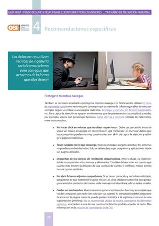 GuíaparaunusoseguroyresponsabledeInternetporlosmenores _Itinerariodemediaciónparental
20
Protégete mientras navegas
También es necesario enseñarle a protegerse mientras navega. Los delincuentes utilizan técnicas
de ingeniería social como reclamo para conseguir que actuemos de la forma que ellos desean, por
ejemplo, seguir un enlace a una página maliciosa, descargar y ejecutar un fichero manipulado,
etc. Para captar la atención se apoyan en elementos que despierten nuestra curiosidad y morbo,
por ejemplo, videos con personajes famosos, súper ofertas y premios, noticias de catástrofes,
entre otros muchos.
n	 No hacer click en enlaces que resulten sospechosos. Debe ser precavido antes de
seguir un enlace al navegar, en el correo o en una red social. Los mensajes falsos que
los acompañan pueden ser muy convincentes con el fin de captar la atención y rediri-
gir a páginas maliciosas.
n	 Tener cuidado con lo que descarga. Nuevas amenazas surgen cada día y los antivirus
no pueden combatirlas todas. Solo se deben descargar programas y aplicaciones desde
sus páginas oficiales.
n	 Desconfiar de los correos de remitentes desconocidos. Ante la duda, es recomen-
dable no responder a los mismos y eliminarlos. También deben tener en cuenta que
cuanto más limiten la difusión de sus cuentas de correo y teléfono, menos correo
basura (spam) recibirán.
n	 No abrir ficheros adjuntos sospechosos. Si es de un conocido y no lo han solicitado,
asegúrense de que realmente lo quiso enviar. Los virus utilizan esta técnica para propa-
garse entre los contactos del correo, de la mensajería instantánea y de las redes sociales.
n	 Cuidar sus contraseñas. Muéstrale como generar contraseñas fuertes y aconséjale que
nos las compartas con nadie (tan solo con sus padres). Al introducirlas debe asegurarse
de estar en la página correcta, puede parecer idéntica a la legítima y tratarse de una
suplantación (phishing). No se recomienda utilizar la misma contraseña en diferentes
servicios, si acceden a una de sus cuentas fácilmente podrán acceder al resto. Más
información en la sección de contraseñas de la OSI.
Recomendaciones específicas4
Los delincuentes utilizan
técnicas de ingeniería
social como reclamo
para conseguir que
actuemos de la forma
que ellos desean
 