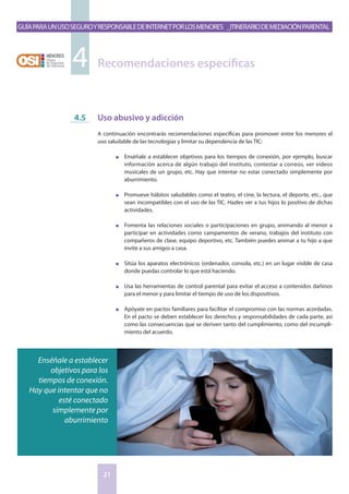 GuíaparaunusoseguroyresponsabledeInternetporlosmenores _Itinerariodemediaciónparental
21
Uso abusivo y adicción
A continuación encontrarás recomendaciones específicas para promover entre los menores el
uso saludable de las tecnologías y limitar su dependencia de las TIC:
n	 Enséñale a establecer objetivos para los tiempos de conexión, por ejemplo, buscar
información acerca de algún trabajo del instituto, contestar a correos, ver videos
musicales de un grupo, etc. Hay que intentar no estar conectado simplemente por
aburrimiento.
n	 Promueve hábitos saludables como el teatro, el cine, la lectura, el deporte, etc., que
sean incompatibles con el uso de las TIC. Hazles ver a tus hijos lo positivo de dichas
actividades.
n	 Fomenta las relaciones sociales o participaciones en grupo, animando al menor a
participar en actividades como campamentos de verano, trabajos del instituto con
compañeros de clase, equipo deportivo, etc. También puedes animar a tu hijo a que
invite a sus amigos a casa.
n	 Sitúa los aparatos electrónicos (ordenador, consola, etc.) en un lugar visible de casa
donde puedas controlar lo que está haciendo.
n	 Usa las herramientas de control parental para evitar el acceso a contenidos dañinos
para el menor y para limitar el tiempo de uso de los dispositivos.
n	 Apóyate en pactos familiares para facilitar el compromiso con las normas acordadas.
En el pacto se deben establecer los derechos y responsabilidades de cada parte, así
como las consecuencias que se deriven tanto del cumplimiento, como del incumpli-
miento del acuerdo.
4.5
Recomendaciones específicas4
Enséñale a establecer
objetivos para los
tiempos de conexión.
Hay que intentar que no
esté conectado
simplemente por
aburrimiento
 