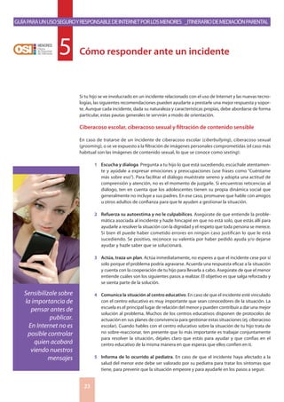 GuíaparaunusoseguroyresponsabledeInternetporlosmenores _Itinerariodemediaciónparental
23
Si tu hijo se ve involucrado en un incidente relacionado con el uso de Internet y las nuevas tecno-
logías, las siguientes recomendaciones pueden ayudarte a prestarle una mejor respuesta y sopor-
te. Aunque cada incidente, dada su naturaleza y características propias, debe abordarse de forma
particular, estas pautas generales te servirán a modo de orientación.
Ciberacoso escolar, ciberacoso sexual y filtración de contenido sensible
En caso de tratarse de un incidente de ciberacoso escolar (ciberbullying), ciberacoso sexual
(grooming), o se ve expuesto a la filtración de imágenes personales comprometidas (el caso más
habitual son las imágenes de contenido sexual, lo que se conoce como sexting):
1	 Escucha y dialoga. Pregunta a tu hijo lo que está sucediendo, escúchale atentamen-
te y ayúdale a expresar emociones y preocupaciones (use frases como “Cuéntame
más sobre eso”). Para facilitar el diálogo muéstrate sereno y adopta una actitud de
comprensión y atención, no es el momento de juzgarle. Si encuentras reticencias al
diálogo, ten en cuenta que los adolescentes tienen su propia dinámica social que
generalmente no incluye a sus padres. En ese caso, promueve que hable con amigos
u otros adultos de confianza para que le ayuden a gestionar la situación.
2	 Refuerza su autoestima y no le culpabilices. Asegúrate de que entiende la proble-
mática asociada al incidente y hazle hincapié en que no está solo, que estás allí para
ayudarle a resolver la situación con la dignidad y el respeto que toda persona se merece.
Si bien él puede haber cometido errores en ningún caso justifican lo que le está
sucediendo. Se positivo, reconoce su valentía por haber pedido ayuda y/o dejarse
ayudar y hazle saber que se solucionará.
3	 Actúa, traza un plan. Actúa inmediatamente, no esperes a que el incidente cese por sí
solo porque el problema podría agravarse. Acuerda una respuesta eficaz a la situación
y cuenta con la cooperación de tu hijo para llevarla a cabo. Asegúrate de que el menor
entiende cuáles son los siguientes pasos a realizar. El objetivo es que salga reforzado y
se sienta parte de la solución.
4	 Comunica la situación al centro educativo. En caso de que el incidente esté vinculado
con el centro educativo es muy importante que sean conocedores de la situación. La
escuela es el principal lugar de relación del menor y pueden contribuir a dar una mejor
solución al problema. Muchos de los centros educativos disponen de protocolos de
actuación en sus planes de convivencia para gestionar estas situaciones (ej. ciberacoso
escolar). Cuando hables con el centro educativo sobre la situación de tu hijo trata de
no sobre-reaccionar, ten presente que lo más importante es trabajar conjuntamente
para resolver la situación, déjales claro que estás para ayudar y que confías en el
centro educativo de la misma manera en que esperas que ellos confíen en ti.
5	 Informa de lo ocurrido al pediatra. En caso de que el incidente haya afectado a la
salud del menor este debe ser valorado por su pediatra para tratar los síntomas que
tiene, para prevenir que la situación empeore y para ayudarle en los pasos a seguir.
Cómo responder ante un incidente5
Sensibilízale sobre
la importancia de
pensar antes de
publicar.
En Internet no es
posible controlar
quien acabará
viendo nuestros
mensajes
 