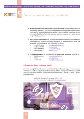 GuíaparaunusoseguroyresponsabledeInternetporlosmenores _Itinerariodemediaciónparental
24
6	 Aconséjale sobre cómo actuar ante futuras situaciones. Se trata de evitar que el
problema se reproduzca en el futuro. Trasládale las recomendaciones oportunas para
minimizar las probabilidades de que vuelva a ocurrir. Ayúdale a aprender de sus
errores sin culpabilizarle, haciéndole saber que todos nos equivocamos y que lo valiente
es aprender de los errores.
7	 Busca la ayuda de expertos. Las siguientes entidades disponen de ‘Líneas de Ayuda’
conformadas por abogados, psicólogos y expertos en seguridad infantil con la que
sensibilizar, informar y mediar ante este tipo de incidentes:
	 n	 Pantallas Amigas: 	 www.pantallasamigas.net
	 n	 Eundación ANAR: 	 www.anar.org
	 n	 Padres 2.0 (ONG): 	 www.padres20.org
	 n	 Fundación Alia2: 		 www.alia2.org
	
8	 En situaciones graves, por ejemplo, casos de acoso sexual (grooming), notifícalo en:
	 n	 Fiscal de Menores: 	 https://goo.gl/G8NcpK
	 n	 Policía: 			 www.policia.es
	 n	 Guardia Civil: 		 www.gdt.guardiacivil.es
Infección por virus o víctima de fraudes
Si se trata de un problema relacionado con la infección de los dispositivos por un virus, o por ser
víctima de un fraude o una suplantación de identidad, la Oficina de Seguridad del Internauta (OSI)
pone a tu disposición diferentes canales de soporte para ayudarte a resolver tus dudas y proble-
mas de seguridad:
	 n	 Teléfono de Atención al Internauta: 901 111 121
	 n	 Formulario de contacto: https://www.osi.es/es/contact
Cómo responder ante un incidente5
 