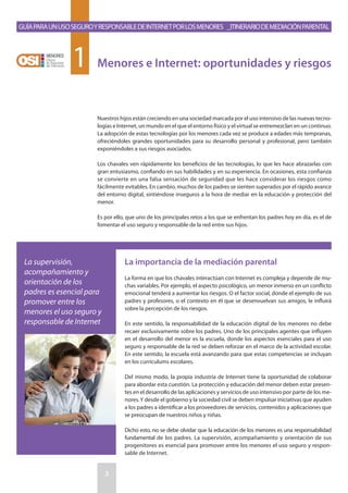Nuestros hijos están creciendo en una sociedad marcada por el uso intensivo de las nuevas tecno-
logías e Internet, un mundo en el que el entorno físico y el virtual se entremezclan en un continuo.
La adopción de estas tecnologías por los menores cada vez se produce a edades más tempranas,
ofreciéndoles grandes oportunidades para su desarrollo personal y profesional, pero también
exponiéndoles a sus riesgos asociados.
Los chavales ven rápidamente los beneficios de las tecnologías, lo que les hace abrazarlas con
gran entusiasmo, confiando en sus habilidades y en su experiencia. En ocasiones, esta confianza
se convierte en una falsa sensación de seguridad que les hace considerar los riesgos como
fácilmente evitables. En cambio, muchos de los padres se sienten superados por el rápido avance
del entorno digital, sintiéndose inseguros a la hora de mediar en la educación y protección del
menor.
Es por ello, que uno de los principales retos a los que se enfrentan los padres hoy en día, es el de
fomentar el uso seguro y responsable de la red entre sus hijos.
La importancia de la mediación parental
La forma en que los chavales interactúan con Internet es compleja y depende de mu-
chas variables. Por ejemplo, el aspecto psicológico, un menor inmerso en un conflicto
emocional tenderá a aumentar los riesgos. O el factor social, donde el ejemplo de sus
padres y profesores, o el contexto en él que se desenvuelvan sus amigos, le influirá
sobre la percepción de los riesgos.
En este sentido, la responsabilidad de la educación digital de los menores no debe
recaer exclusivamente sobre los padres. Uno de los principales agentes que influyen
en el desarrollo del menor es la escuela, donde los aspectos esenciales para el uso
seguro y responsable de la red se deben reforzar en el marco de la actividad escolar.
En este sentido, la escuela está avanzando para que estas competencias se incluyan
en los currículums escolares.
Del mismo modo, la propia industria de Internet tiene la oportunidad de colaborar
para abordar esta cuestión. La protección y educación del menor deben estar presen-
tes en el desarrollo de las aplicaciones y servicios de uso intensivo por parte de los me-
nores.Y desde el gobierno y la sociedad civil se deben impulsar iniciativas que ayuden
a los padres a identificar a los proveedores de servicios, contenidos y aplicaciones que
se preocupan de nuestros niños y niñas.
Dicho esto, no se debe olvidar que la educación de los menores es una responsabilidad
fundamental de los padres. La supervisión, acompañamiento y orientación de sus
progenitores es esencial para promover entre los menores el uso seguro y respon-
sable de Internet.
GuíaparaunusoseguroyresponsabledeInternetporlosmenores _Itinerariodemediaciónparental
3
Menores e Internet: oportunidades y riesgos1
La supervisión,
acompañamiento y
orientación de los
padres es esencial para
promover entre los
menores el uso seguro y
responsable de Internet
 