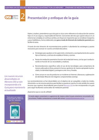 GuíaparaunusoseguroyresponsabledeInternetporlosmenores _Itinerariodemediaciónparental
4
2
Padres y madres, pretendemos que esta guía os sirva como referente en la educación de vuestros
hijos en el uso seguro y responsable de Internet. Conscientes del reto que supone educar en un
entorno tan complejo, en continuo cambio y en el que son mayoría los que se consideran inexpertos
y poco habilidosos, hemos elaborado esta guía a modo de itinerario de mediación parental para
facilitar la tarea.
A través de este itinerario de recomendaciones podréis ir abordando las estrategias y pautas
necesarias para avanzar en vuestra actividad educadora:
n	Estrategias para ayudaros en la supervisión, orientación y acompañamiento de vuestro
hijo en Internet, y a la hora de establecer límites y normas.
n	Pautas de mediación parental en función de la edad del menor, con las que ir evolucio-
nando en función de sus necesidades y madurez.
n	Recomendaciones específicas sobre el uso de las tecnologías: para comportarse de
manera adecuada en línea, prevenir el acoso, gestionar de manera apropiada la priva-
cidad y la identidad digital, y protegerse ante virus y fraudes.
n	Cómo actuar en caso de producirse un incidente en Internet: ciberacoso, suplantación
de identidad, filtración de imágenes comprometidas (sexting).
Las recomendaciones se han desarrollado con el objetivo de ser asequibles a todos los niveles,
ofreciendo a su vez recursos prácticos para facilitar su puesta en marcha. En este sentido, los nuevos
recursos que vayamos desarrollando para el portal Menores OSI se irán incorporando a la guía
para seguir facilitando vuestra labor de mediación parental.
¡Esperamos que os sea de utilidad!
Si tenéis algún comentario o sugerencia de mejora sobre la guía estaríamos encantados de
escucharos. Podéis contactarnos a través del correo: contacto@menores.osi.es
Presentación y enfoque de la guía
Los nuevos recursos
desarrollados en
Menores OSI se irán
incorporando a la
Guía para mantenerla
actualizada
 