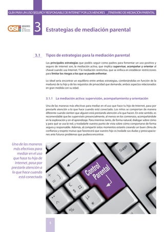 GuíaparaunusoseguroyresponsabledeInternetporlosmenores _Itinerariodemediaciónparental
5
Estrategias de mediación parental3
Tipos de estrategias para la mediación parental
Las principales estrategias que podéis seguir como padres para fomentar un uso positivo y
seguro de internet son, la mediación activa, que implica supervisar, acompañar y orientar al
chaval cuando usa Internet. Y la mediación restrictiva, que se enfoca en establecer restricciones
para limitar los riesgos a los que se puede enfrentar.
Lo ideal sería encontrar un equilibrio entre ambas estrategias, combinándolas en función de la
madurez de tu hijo y de los requisitos de privacidad que demande, ambos aspectos relacionados
en gran medida con su edad.
3.1.1	 La mediación activa: supervisión, acompañamiento y orientación
Una de las maneras más efectivas para mediar en el uso que hace tu hijo de Internet, pasa por
prestarle atención a lo que hace cuando está conectado. Los niños se comportan de manera
diferente cuando sienten que alguien está prestando atención a lo que hacen. En este sentido, es
recomendable que les superviséis presencialmente, al menos en los comienzos, acompañándole
en la exploración y en el aprendizaje. Para mientras tanto, de forma natural, dialogar sobre cómo
y para qué se usa la red, y trasladarle vuestro punto de vista sobre cómo comportarse de forma
segura y responsable. Además, al compartir estos momentos estaréis creando un buen clima de
confianza y respeto mutuo que favorecerá que vuestro hijo os traslade sus dudas y preocupacio-
nes ante futuros problemas que pudiera encontrar.
3.1
Una de las maneras
más efectivas para
mediar en el uso
que hace tu hijo de
Internet, pasa por
prestarle atención a
lo que hace cuando
está conectado
 
