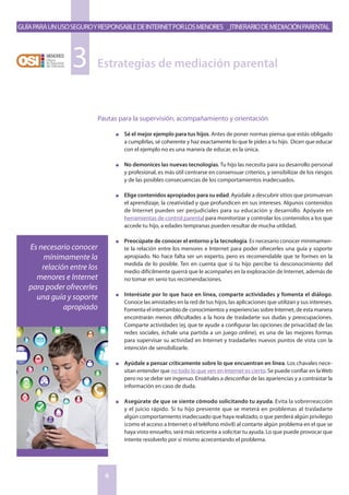 GuíaparaunusoseguroyresponsabledeInternetporlosmenores _Itinerariodemediaciónparental
6
Pautas para la supervisión, acompañamiento y orientación
n	 Sé el mejor ejemplo para tus hijos. Antes de poner normas piensa que estás obligado
a cumplirlas, sé coherente y haz exactamente lo que le pides a tu hijo. Dicen que educar
con el ejemplo no es una manera de educar, es la única.
n	 No demonices las nuevas tecnologías. Tu hijo las necesita para su desarrollo personal
y profesional, es más útil centrarse en consensuar criterios, y sensibilizar de los riesgos
y de las posibles consecuencias de los comportamientos inadecuados.
n	 Elige contenidos apropiados para su edad. Ayúdale a descubrir sitios que promuevan
el aprendizaje, la creatividad y que profundicen en sus intereses. Algunos contenidos
de Internet pueden ser perjudiciales para su educación y desarrollo. Apóyate en
herramientas de control parental para monitorizar y controlar los contenidos a los que
accede tu hijo, a edades tempranas pueden resultar de mucha utilidad.
n	 Preocúpate de conocer el entorno y la tecnología. Es necesario conocer mínimamen-
te la relación entre los menores e Internet para poder ofrecerles una guía y soporte
apropiado. No hace falta ser un experto, pero es recomendable que te formes en la
medida de lo posible. Ten en cuenta que si tu hijo percibe tú desconocimiento del
medio difícilmente querrá que le acompañes en la exploración de Internet, además de
no tomar en serio tus recomendaciones.
n	 Interésate por lo que hace en línea, comparte actividades y fomenta el diálogo.
Conoce las amistades en la red de tus hijos, las aplicaciones que utilizan y sus intereses.
Fomenta el intercambio de conocimientos y experiencias sobre Internet, de esta manera
encontrarán menos dificultades a la hora de trasladarte sus dudas y preocupaciones.
Comparte actividades (ej. que te ayude a configurar las opciones de privacidad de las
redes sociales, échale una partida a un juego online), es una de las mejores formas
para supervisar su actividad en Internet y trasladarles nuevos puntos de vista con la
intención de sensibilizarle.
n	 Ayúdale a pensar críticamente sobre lo que encuentran en línea. Los chavales nece-
sitan entender que no todo lo que ven en Internet es cierto. Se puede confiar en laWeb
pero no se debe ser ingenuo. Enséñales a desconfiar de las apariencias y a contrastar la
información en caso de duda.
n	 Asegúrate de que se siente cómodo solicitando tu ayuda. Evita la sobrerreacción
y el juicio rápido. Si tu hijo presiente que se meterá en problemas al trasladarte
algún comportamiento inadecuado que haya realizado, o que perderá algún privilegio
(como el acceso a Internet o el teléfono móvil) al contarte algún problema en el que se
haya visto envuelto, será más reticente a solicitar tu ayuda. Lo que puede provocar que
intente resolverlo por sí mismo acrecentando el problema.
Estrategias de mediación parental3
Es necesario conocer
mínimamente la
relación entre los
menores e Internet
para poder ofrecerles
una guía y soporte
apropiado
 