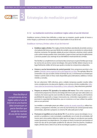 GuíaparaunusoseguroyresponsabledeInternetporlosmenores _Itinerariodemediaciónparental
7
Estrategias de mediación parental3
3.1.2	 La mediación restrictiva: establecer reglas sobre el uso de Internet
Establecer normas y límites bien definidos, y exigir que se respeten, puede ayudar al menor a
evitar riesgos y a promover un comportamiento responsable en el uso de la red.
Establecer normas y límites sobre el uso de Internet
n	 Establece reglas y límites. Pon reglas y limites familiares atendiendo al sentido común y
a la madurez del menor, que sean fáciles de cumplir, y que se conviertan en rutinas desde
el primer momento. Por ejemplo, edades de acceso a Internet y al primer móvil, cuándo
y por cuánto tiempo pueden estar conectados o jugar en línea, que tipo de aplicaciones
y servicios pueden usar, restringir el uso del teléfono móvil durante las comidas.
	Para facilitar su cumplimiento es una buena idea consensuar un pacto familiar que recoja
las normas de uso de las nuevas tecnologías. Este pacto familiar deberá situarse en un
lugar fácilmente visible, de forma que ayude a recodar los compromisos adquiridos.
n	 Conoce y usa las herramientas de control parental. Estos programas permiten a los
padres controlar ciertos aspectos de la vida digital de sus hijos. Por ejemplo, filtrar los
contenidos a los que acceden, limitar el tiempo de uso, o monitorizar la actividad que
realizan cuando están en línea. Están disponibles para ordenadores, tabletas e incluso
móviles y consolas.
	No son soluciones 100% efectivas, pero a edades tempranas pueden resultar útiles
como complemento a la educación digital, y a las normas y límites establecidos. Infór-
mate sobre las herramientas disponibles y como utilizarlas. ¡Hay soluciones gratuitas!
n	 Prepara un entorno TIC ajustado a la madurez del menor. Para evitar sorpresas es
conveniente preparar los entornos de trabajo del menor para que sean adecuados a su
madurez. De manera que les sean sencillos de utilizar y resulten seguros, eliminando la
posibilidad de exponerle a riesgos innecesarios (ej. contenidos inapropiados) o com-
prometer la seguridad del dispositivo, que en ocasiones es el que utilizan los padres
para su uso personal.
	Las medidas a contemplar pasan por utilizar cuentas de usuario específicas, utilizar bus-
cadores y navegadores infantiles, así como las herramientas de control parental antes
comentadas. ¡Aprende a preparar un entorno TIC adecuado para tu hijo!
n	 Promueve el equilibrio en el uso de las TIC. El uso de las nuevas tecnologías no su-
pondrá un problema si está controlado y equilibrado con el resto de actividades del
menor, pero cómo padres debemos vigilar que no se haga un uso abusivo que pueda
acabar generando una dependencia. Los juegos en línea y la atención permanente al
móvil son dos de los principales problemas de adicción entre los jóvenes. Establecer
reglas y límites claros sobre el uso de las tecnologías ayudará a su prevención.
Para facilitar el
cumplimiento de las
reglas sobre el uso de
Internet es una buena
idea consensuar un
pacto familiar que
recoja las normas
de uso de las nuevas
tecnologías
 