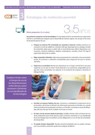GuíaparaunusoseguroyresponsabledeInternetporlosmenores _Itinerariodemediaciónparental
9
Niños pequeños (3 a 5 años)
Sus primeros contactos con las tecnologías. En esta etapa inicial se recomienda una supervisión
total de su actividad para asegurar que se desarrolla de manera segura, a la vez que se les inicia
en las pautas básicas de uso:
n	 Prepara un entorno TIC controlado sin conexión a Internet. Habilita entornos sin
conexión a la red (ej. tableta sin conexión wifi) que dispongan de un catálogo cerrado
de contenidos aptos para su edad. Solo se recomienda que utilicen dispositivos con
conexión a Internet (teléfonos, tabletas, ordenadores, consolas, Smart TV) bajo la
supervisión directa de un adulto.
n	 Elige contenidos infantiles. Selecciona previamente los contenidos a los que tendrán
acceso. Al comenzar a utilizarlos acompáñales para asegurarte de que se sienten
cómodos.
n	 Supervisa su actividad. Mantén los dispositivos en un lugar central de la casa para
supervisar su uso por el menor. Presta atención a sus reacciones, pregúntales por lo
que han visto y escúchales con atención. Es el momento de empezar a fomentar el
diálogo familiar.
n	 Iniciales en buenos hábitos de uso. Comienza a trasladarle la importancia de la
privacidad y de limitar la difusión de información personal y/o familiar (ej. cuando
estás enviando junto al pequeño una foto a un familiar o conocido a través de Whats-
app, dile que hay que tener cuidado con lo que se envía).
n	 Sé claro con las normas desde el principio. Establece límites sobre el tiempo de uso
de los dispositivos para evitar abusos y para comenzar a fomentar un uso equilibrado
de las tecnologías que no interfiera con las obligaciones ni con el resto de actividades
de tiempo libre.
n	 Tú ayuda siempre disponible. Resulta esencial trasladarles que sus padres siempre
van a escucharles y ofrecerles ayuda ante cualquier problema.
Estrategias de mediación parental3
Establece límites sobre
el tiempo de uso de
los dispositivos para
evitar abusos y para
comenzar a fomentar
un uso equilibrado de
las tecnologías
3a5años
 