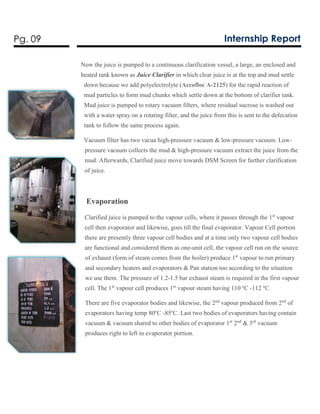 Pg. 09 Internship Report
Now the juice is pumped to a continuous clarification vessel, a large, an enclosed and
heated tank known as Juice Clarifier in which clear juice is at the top and mud settle
down because we add polyelectrolyte (Accofloc A-2125) for the rapid reaction of
mud particles to form mud chunks which settle down at the bottom of clarifier tank.
Mud juice is pumped to rotary vacuum filters, where residual sucrose is washed out
with a water spray on a rotating filter, and the juice from this is sent to the defecation
tank to follow the same process again.
Vacuum filter has two vacua high-pressure vacuum & low-pressure vacuum. Low-
pressure vacuum collects the mud & high-pressure vacuum extract the juice from the
mud. Afterwards, Clarified juice move towards DSM Screen for further clarification
of juice.
Evaporation
Clarified juice is pumped to the vapour cells, where it passes through the 1st
vapour
cell then evaporator and likewise, goes till the final evaporator. Vapour Cell portion
there are presently three vapour cell bodies and at a time only two vapour cell bodies
are functional and considered them as one-unit cell, the vapour cell run on the source
of exhaust (form of steam comes from the boiler) produce 1st
vapour to run primary
and secondary heaters and evaporators & Pan station too according to the situation
we use them. The pressure of 1.2-1.5 bar exhaust steam is required in the first vapour
cell. The 1st
vapour cell produces 1st
vapour steam having 110 ºC -112 ºC.
There are five evaporator bodies and likewise, the 2nd
vapour produced from 2nd
of
evaporators having temp 80ºC -85ºC. Last two bodies of evaporators having contain
vacuum & vacuum shared to other bodies of evaporator 1st
2nd
& 3rd
vacuum
produces right to left in evaporator portion.
 