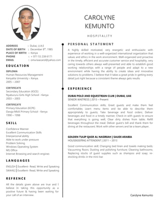December 8th
, 1985 Dubai
CAROLYNE
KEMUNTO
H O S P I T A L I T Y
P E R S O N A L S T A T E M E N T
A highly skilled motivated, very energetic and enthusiastic with
experience of working in a well-organized international organization that
values and ethics in the work environment. Well-organized and proactive
in the timely, efficient and accurate customer service and hospitality, very
caring towards others always well-presented and able to establish good
working relationships with a range of people and adapt to a new
environment while having the ability to create ideas and innovative
solutions to problems. I believe that it takes a great pride in getting every
detail just right because a consistent theme always gets results
E X P E R I E N C E
DUBAI POLO AND EQUESTRIAN CLUB | DUBAI, UAE
SENIOR WAITRESS | 2013 – Present
Excellent Communication skills; Greet guests and make them feel
comfortable; Learn menu items and be able to describe them
appropriately to guests; Take beverage and food orders; Deliver
beverages and food in a timely manner; Check-in with guests to ensure
that everything is going well; Clear dirty dishes from table; Refill
beverages throughout the meal; Deliver guest’s bill and thank them for
dining at the restaurant; Work with other servers and be a team player.
GOLDEN TULIP QASR AL NASIRIAH | SAUDI ARABIA
HOUSEKEEPING ATTENDENT | 2011 – 2013
Good communication skill; Changing bed linen and towels making beds;
Vacuuming floors; Dusting and polishing furniture; Cleaning bathrooms;
Replacing stocks of guest supplies such as shampoo and soap; re-
stocking drinks in the mini-bar
Carolyne Kemunto
ADDRESS : Dubai, U.A.E
DATE OF BIRTH : December 8th
, 1985
PLACE OF BIRTH : Kenya
PHONE : + 971 55 238 6171
EMAIL : omurwacarol@yahoo.com
E D U C A T I O N
DIPLOMA
Human Resources Management
Kenyatta University – Kenya.
2005 – 2007
CERTIFICATE
Secondary Education (KSCE)
Nyabururu Girls High School - Kenya
2003 – 2003
CERTIFICATE
Primary Education (KCPE)
Daraja Mbili Primary School - Kenya
1990 – 1998
S K I L L
Confidence Manner
Excellent Communication Skills
Interpersonal ability
Able to work under pressure
Problem Solving
Windows Operating System
MS Office
Internet Browsing and search engines
L A N G U A G E S
ENGLISH | Excellent- Read, Write and Speaking
SWAHILI | Excellent- Read, Write and Speaking
R E F R E N C E
All the details given above are true and I
believe In taking this opportunity as a
positive future & having been waiting for
your call of an interview.
 