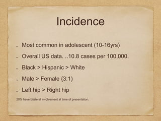 Incidence
Most common in adolescent (10-16yrs)
Overall US data. ..10.8 cases per 100,000.
Black > Hispanic > White
Male > Female {3:1)
Left hip > Right hip
20% have bilateral involvement at time of presentation.
 