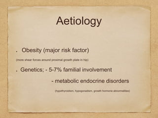 Aetiology
Obesity (major risk factor)
(more shear forces around proximal growth plate in hip)
Genetics; - 5-7% familial involvement
- metabolic endocrine disorders
(hypothyroidism, hypogonadism, growth hormone abnormalities)
 