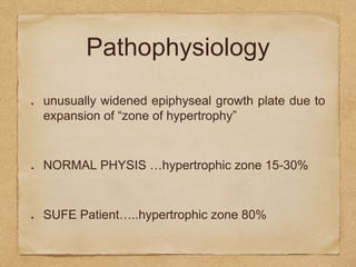 Pathophysiology
unusually widened epiphyseal growth plate due to
expansion of “zone of hypertrophy”
NORMAL PHYSIS …hypertrophic zone 15-30%
SUFE Patient…..hypertrophic zone 80%
 