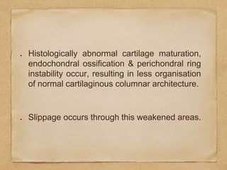 Histologically abnormal cartilage maturation,
endochondral ossification & perichondral ring
instability occur, resulting in less organisation
of normal cartilaginous columnar architecture.
Slippage occurs through this weakened areas.
 