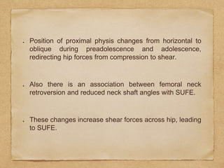 Position of proximal physis changes from horizontal to
oblique during preadolescence and adolescence,
redirecting hip forces from compression to shear.
Also there is an association between femoral neck
retroversion and reduced neck shaft angles with SUFE.
These changes increase shear forces across hip, leading
to SUFE.
 