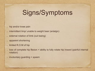 Signs/Symptoms
hip and/or knee pain
intermittent limp/ unable to weight bear (antalgic)
external rotation of limb (out toeing)
apparent shortening
limited R.O.M of hip
loss of complete hip flexion + ability to fully rotate hip inward (painful internal
rotation)
involuntary guarding + spasm
 