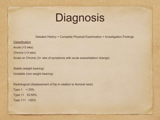 Diagnosis
Detailed History + Complete Physical Examination + Investigation Findings
Classification
Acute (<3 wks)
Chronic (>3 wks)
Acute on Chronic (3+ wks of symptoms with acute exacerbation/ change)
Stable (weight bearing)
Unstable (non weight bearing)
Radiological (displacement of hip in relation to femoral neck)
Type 1 < 33%
Type 11 33-50%
Type 111 >50%
 