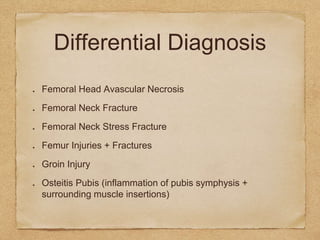 Differential Diagnosis
Femoral Head Avascular Necrosis
Femoral Neck Fracture
Femoral Neck Stress Fracture
Femur Injuries + Fractures
Groin Injury
Osteitis Pubis (inflammation of pubis symphysis +
surrounding muscle insertions)
 
