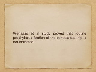 Wensaas et al study proved that routine
prophylactic fixation of the contralateral hip is
not indicated.
 