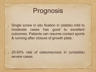 Prognosis
Single screw in situ fixation in (stable) mild to
moderate cases has good to excellent
outcomes. Patients can resume contact sports
& running after closure of growth plate.
20-50% rate of osteonecrosis in (unstable)
severe cases.
 