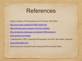 References
Apley’s System of Orthopaedics and Fractures, 9th Edition
http://www.aafp.org/afp/2010/0801/p258.html
http://orthoinfo.aaos.org/topic.cfm?topic=a00052
http://emedicine.medscape.com/article/91596-treatment
www.google.com/images
J Maheshwari (1997), Essential Orthopaedics 2nd Edn. New Delhi, Interprint
www.orthobullets.com
Savanna-la-mar General Public Hospital (SGPH) Docket Office
 