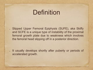 Definition
Slipped Upper Femoral Epiphysis (SUFE), aka Skiffy
and SCFE is a unique type of instability of the proximal
femoral growth plate due to weakness which involves
the femoral head slipping off in a posterior direction.
It usually develops shortly after puberty or periods of
accelerated growth.
 