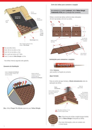 Telha de início
Base
Subcobertura
Shingle Felt
736 mm558 mm355 mm
180mm
3
4
5
2
1
50 mm
Sobreposição
100 mm
Sobreposição
Calha de
metal
Após a fixação da telha de início,
pregue a Telha Shingle.
Deixe
exposto
12,5 cm
de Telha
Shingle.
Telha Shingle inteira
Corte das telhas para cumeeira e espigão
Cumeeira de Ventilação
Instale a Cumeeira de Ventilação
no topo do telhado, fixando-a nas
marcas indicadas.
Instale as telhas já
cortadas em forma de
cumeeira sobre as
Cumeeiras de Ventilação.
Abas AbasAbas
Abas AbasAbas
25 mm 50 mm
Remova
305 mm
Separe as abas
das telhas.
Fixe cada aba
conforme mostra
o desenho.
Corte conforme
mostra a figura.
Instalações para cumeeiras e espigões
Efetue o recorte das telhas conforme estas indicações:
25 mm nas bordas e 50 mm no centro.
125 mm 305 mm
145 mm
Remova
Corte as telhas passantes
5 cm após o centro da
água-furtada.
Não aplique parafusos a 15 cm
do centro da água-furtada.
Na instalação,
ultrapasse com as
telhas a linha de centro
da água-furtada em
aproximadamente
30 cm.
Centro da
água-furtada
5 cm
Utilize Selamax
para auxiliar na fixação da cumeeira.
Água-Furtada
Fixes no centro da água-furtada, a Manta Autoaderente antes da
aplicação das telhas.
Obs.: Outra forma de montar a região da água-furtada
com as Telhas Shingle é trançando as telhas.
Para mais informações, entre em contato com
a nossa equipe.
Manta
Autoaderente
Obs.: Utilize Pregos 18 x 50 mm especiais para Telhas Shingle.
Na instalação do modelo Landmark, utilize Telhas Shingle
Tradicionais XT25 para a produção das cumeeiras.
1
2
4
3
5
Fixe uma telha inteira.
Corte 180 mm da telha e a fixe.
Corte 355 mm da telha e a fixe.
Fixe a parte que sobrou da 3ª telha.
Corte 2,5 abas da Telha Shingle e as fixe.
Fixe telhas inteiras seguindo este gabarito.
9
 