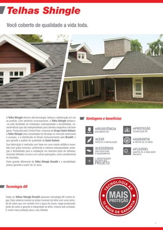 Telhas Shingle
Você coberto de qualidade a vida toda.
Vantagens e benefícios
Tecnologia AR
Todas as Telhas Shingle Brasilit possuem tecnologia AR contra al-
gas. Esse sistema reveste os grãos minerais da telha com uma cama-
da de cobre que, em contato com a água da chuva, reage produzindo
óxido de cobre e garante a integridade da telha, mesmo sob umidade.
É muito mais proteção para o seu telhado.
A Telha Shingle oferece alta tecnologia, beleza e sofisticação em um
só produto. Com atributos incomparáveis, a Telha Shingle destaca-
-se pela facilidade de instalação, estanqueidade e durabilidade, ca-
racterísticas que são indispensáveis para clientes exigentes e de bom
gosto. Produzida pela CertainTeed, empresa do Grupo Saint-Gobain,
a Telha Shingle está consolidada há décadas no mercado americano
e europeu, e é distribuída no Brasil exclusivamente pela Brasilit, o
que garante o padrão de qualidade da Saint-Gobain.
Sua fabricação é realizada com base em uma manta asfáltica reves-
tida com grãos minerais, conferindo a máxima estanqueidade, prote-
ção e flexibilidade para a instalação em diversos tipos de telhados,
incluindo telhados curvos e em outras aplicações, como revestimento
de fachadas.
Outro grande diferencial da Telha Shingle Brasilit é a durabilidade:
possui garantia a partir de 25 anos.
TE
C
NOLOGIA
A
R
10
A
N
OS DE GARA
N
TIA
ACESSÓRIOSQUE FACILITAM
O ACABAMENTO
+ SOFISTICAÇÃO
VALORIZA SEU
PROJETO
+FLEXÍVELADAPTA-SE A QUALQUER PROJETO
+GARANTIAA PARTIR DE 25 ANOS
+LEVEFACILITA A
INSTALAÇÃO
+PROTEÇÃOTECNOLOGIA AR
EVITA MANCHAS
+RESISTÊNCIA
AOS IMPACTOS
LEVE
FACILITA A INSTALAÇÃO
GARANTIA
A PARTIR DE 25 ANOS
FLEXÍVEL
ADAPTA-SE A QUALQUER
PROJETO
ACESSÓRIOS
QUE FACILITAM
O ACABAMENTO
PROTEÇÃO
TECNOLOGIA AR
RESISTÊNCIA
AOS IMPACTOS
2
 