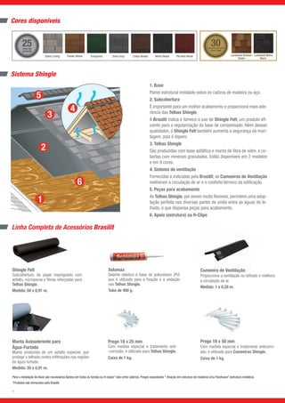 Selamax
Selante elástico à base de poliuretano (PU)
que é utilizado para a fixação e a vedação
nas Telhas Shingle.
Tubo de 400 g.
Cores disponíveis
Sistema Shingle
Shingle Felt
Subcobertura, de papel impregnado com
asfalto, microporos e fibras reforçadas para
Telhas Shingle.
Medida: 50 x 0,91 m.
Manta Autoaderente para
Água-Furtada
Manta produzida de um asfalto especial, que
protege o telhado contra infiltrações nas regiões
de água-furtada.
Medida: 20 x 0,91 m.
Prego 18 x 25 mm
Com medida especial e tratamento anti-
-corrosão, é utilizado para Telhas Shingle.
Caixa de 1 kg.
Para a instalação da Base são necessários Apoios em todas as bordas ou H-clipes* (vão entre caibros), Pregos espiralados * (fixação em estrutura de madeira) e/ou Parafusos* (estrutura metálica).
*Produtos não fornecidos pela Brasilit.
Cumeeira de Ventilação
Proporciona a ventilação no telhado e melhora
a circulação de ar.
Medida: 1 x 0,28 m.
Prego 18 x 50 mm
Com medida especial e tratamento anticorro-
são, é utilizado para Cumeeiras Shingle.
Caixa de 1 kg.
Linha Completa de Acessórios Brasilit
1. Base
Painel estrutural instalado sobre os caibros de madeira ou aço.
2. Subcobertura
É importante para um melhor acabamento e proporciona mais ade-
rência das Telhas Shingle.
A Brasilit indica e fornece o uso de Shingle Felt, um produto efi-
ciente para a regularização da base de compensado. Além dessas
qualidades, o Shingle Felt também aumenta a segurança da mon-
tagem, pois é áspero.
3. Telhas Shingle
São produzidas com base asfáltica e manta de fibra de vidro, e co-
bertas com minerais granulados. Estão disponíveis em 2 modelos
e em 9 cores.
4. Sistema de ventilação
Fornecidas e indicadas pela Brasilit, as Cumeeiras de Ventilação
melhoram a circulação de ar e o conforto térmico da edificação.
5. Peças para acabamento
As Telhas Shingle, por serem muito flexíveis, permitem uma adap-
tação perfeita nas diversas partes de união entre as águas do te-
lhado, o que dispensa peças para acabamento.
6. Apoio (estrutura) ou H-Clipe
30anos de garantia
TOP LINE
25anos de
garantia
Landmark Resawn
Shake
Landmark Moire
Black
Silver Lining Evergreen Moire Black Tile Red BlendTimber Blend Dove Gray Cedar Brown
3
6
 