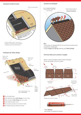 Telha de início
125 mm
Base
Subcobertura
Shingle Felt
Abas AbasAbas
25 mm 50 mm
Remova
305 mm
Separe as abas
das telhas.
Fixe cada aba
conforme mostra
o desenho.
Corte conforme
mostra a figura.
Instalações para cumeeiras e espigões
125 mm 305 mm
145 mm
25 mm
Instalação da telha de início Cumeeira de Ventilação
Instale a Cumeeira de Ventilação
no topo do telhado, fixando-a nas
marcas indicadas.
Instale as telhas já cortadas em
forma de cumeeira sobre as
Cumeeiras de Ventilação.
Corte das telhas para cumeeira e espigão
Utilize Selamax
para auxiliar na fixação da cumeeira.
Após a fixação da telha de início,
pregue a Telha Shingle.
Telha Shingle inteira Deixe
expostos
12,5 cm
de Telha
Shingle.
100 mm
Sobreposição
50 mm
Sobreposição
Calha de metal
6
5
4
3
2
1
No beiral do telhado, instale a 1ª telha de início,
pregando-a em 4 pontos de mesmo espaçamento.
Em seguida, instale as outras telhas de início.
50 mm
Sobreposição
(760 mm)
Subcobertura Shingle Felt
Instale a telha de início sobre a subcobertura Shingle
Felt. Caso exista cantoneira frontal, estenda a
Telha Shingle em 13 mm. Caso não exista cantoneira
frontal, estenda a Telha Shingle em 19 mm.
Base
Cantoneiralateral
Cantoneira
frontal
Calha
Telha Shingle inicial
Efetue o recorte das telhas conforme estas indicações:
25 mm nas bordas e 50 mm no centro.
Instalação das Telhas Shingle
Obs.:
• Deve haver um espaçamento de 5 cm na linha da cumeeira entre
os painéis de compensado.
• Utilize Pregos 18 x 50 mm especiais para Telhas Shingle.
1
2
4
3
5
6
Fixe uma telha inteira.
Corte metade da aba da Telha Shingle (15 cm) e a fixe.
Corte uma aba da Telha Shingle (30 cm) e a fixe.
Corte metade da telha e a fixe.
Fixe uma aba que sobrou do recorte da 3ª telha.
Fixe metade da aba que sobrou da 2ª telha.
7
HCLIPE ou Estrutura (Apoio)
Fixação a cada
300 mm no
centro da base
Fixação a cada
150 mm nas
bordas
 
