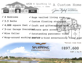 6520 N SpurWing Ln A Custom Home Meridian, ID 83646 
 4 Bedrooms 
 3.5 Baths 
 4,800 square feet 
 Huge vaulted living room 
 Custom floating staircase 
 Craft and giftwrapping room 
 3-car Garage Oversized 
 Wine Cellar 
 Private gate access 
 Outstanding panoramic views 
 Wrap-around working pantry 
 One-of-a-kind entertaining floor plan 
CHALLENGE ESTATES 
*Actual view from home* 
$897,600 
$187 / Sq Ft. 
 